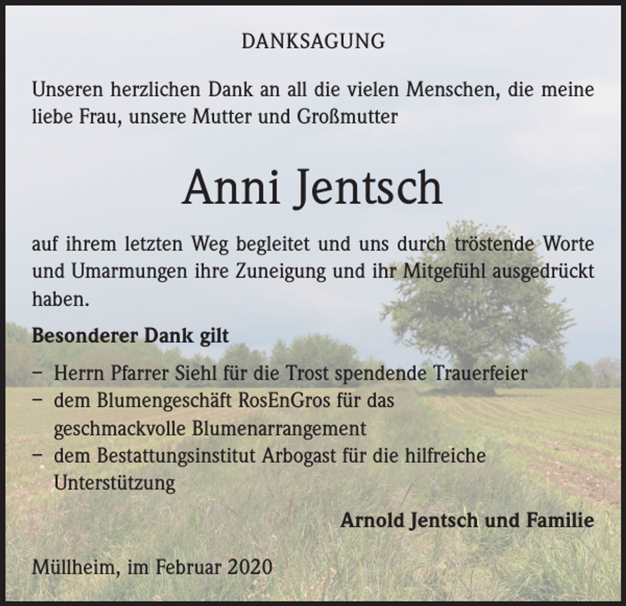 <p>DANKSAGUNG<br />Unseren herzlichen Dank an all die vielen Menschen, die meine<br />liebe Frau, unsere Mutter und Großmutter</p><p>Anni Jentsch<br />auf ihrem letzten Weg begleitet und uns durch tröstende Worte<br />und Umarmungen ihre Zuneigung und ihr Mitgefühl ausgedrückt<br />haben.<br />Besonderer Dank gilt<br />– Herrn Pfarrer Siehl für die Trost spendende Trauerfeier<br />– dem Blumengeschäft RosEnGros für das<br />geschmackvolle Blumenarrangement<br />– dem Bestattungsinstitut Arbogast für die hilfreiche<br />­Unterstützung<br />Arnold Jentsch und Familie<br />Müllheim, im Februar 2020</p>