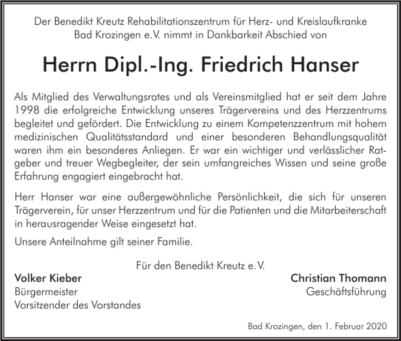 <p>Der Benedikt Kreutz Rehabilitationszentrum für Herz- und Kreislaufkranke<br />Bad Krozingen e.V. nimmt in Dankbarkeit Abschied von</p><p>Herrn Dipl.-Ing. Friedrich Hanser<br />Als Mitglied des Verwaltungsrates und als Vereinsmitglied hat er seit dem Jahre<br />1998 die erfolgreiche Entwicklung unseres Trägervereins und des Herzzentrums<br />begleitet und gefördert. Die Entwicklung zu einem Kompetenzzentrum mit hohem<br />medizinischen Qualitätsstandard und einer besonderen Behandlungsqualität<br />waren ihm ein besonderes Anliegen. Er war ein wichtiger und verlässlicher Ratgeber und treuer Wegbegleiter, der sein umfangreiches Wissen und seine große<br />Erfahrung engagiert eingebracht hat.<br />Herr Hanser war eine außergewöhnliche Persönlichkeit, die sich für unseren<br />Trägerverein, für unser Herzzentrum und für die Patienten und die Mitarbeiterschaft<br />in herausragender Weise eingesetzt hat.<br />Unsere Anteilnahme gilt seiner Familie.<br />Für den Benedikt Kreutz e. V.<br />Volker Kieber<br />Bürgermeister<br />Vorsitzender des Vorstandes</p><p>Christian Thomann<br />Geschäftsführung</p><p>Bad Krozingen, den 1. Februar 2020</p>