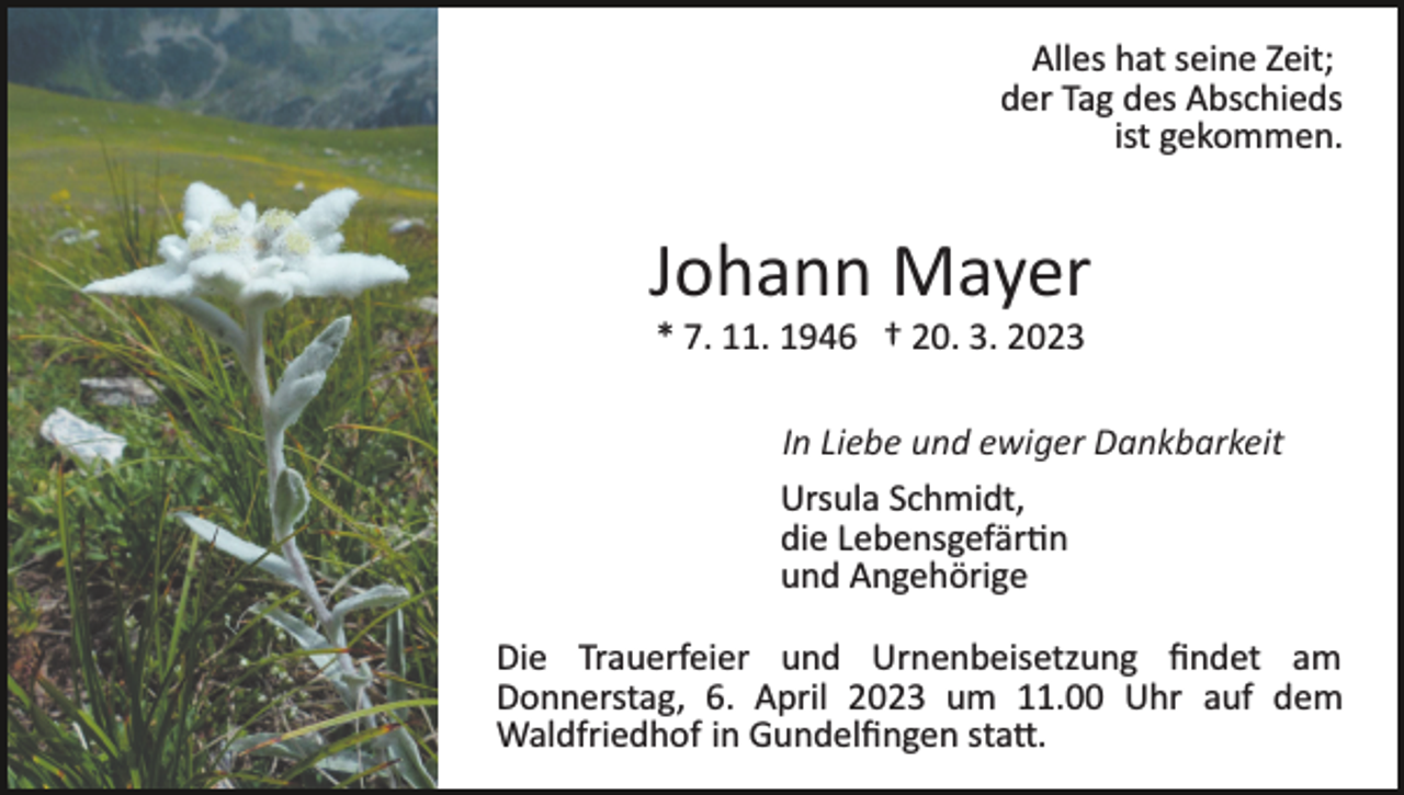 <p>Alles hat seine Zeit;<br />der Tag des Abschieds<br />ist gekommen.</p><p>Johann Mayer<br />* 7. 11. 1946 † 20. 3. 2023<br />In Liebe und ewiger Dankbarkeit<br />Ursula Schmidt,<br />die Le­bens­ge­fähr­tin<br />und Angehörige<br />Die Trauerfeier und Urnenbeisetzung ﬁndet am<br />Donnerstag, 6. April 2023 um 11.00 Uhr auf dem<br />Waldfriedhof in Gundelﬁngen sta�.</p>