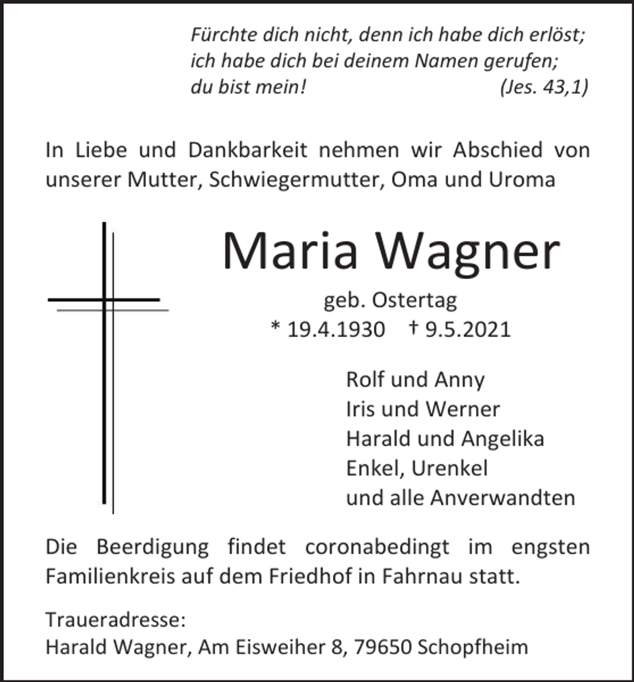 <p>Fürchte dich nicht, denn ich habe dich erlöst;<br />ich habe dich bei deinem Namen gerufen;<br />du bist mein!<br />(Jes. 43,1)</p><p>In Liebe und Dankbarkeit nehmen wir Abschied von<br />unserer Mutter, Schwiegermutter, Oma und Uroma</p><p>Maria Wagner<br />geb. Ostertag<br />* 19.4.1930 † 9.5.2021<br />Rolf und Anny<br />Iris und Werner<br />Harald und Angelika<br />Enkel, Urenkel<br />und alle Anverwandten<br />Die Beerdigung findet coronabedingt im engsten<br />Familienkreis auf dem Friedhof in Fahrnau statt.<br />Traueradresse:<br />Harald Wagner, Am Eisweiher 8, 79650 Schopfheim</p>