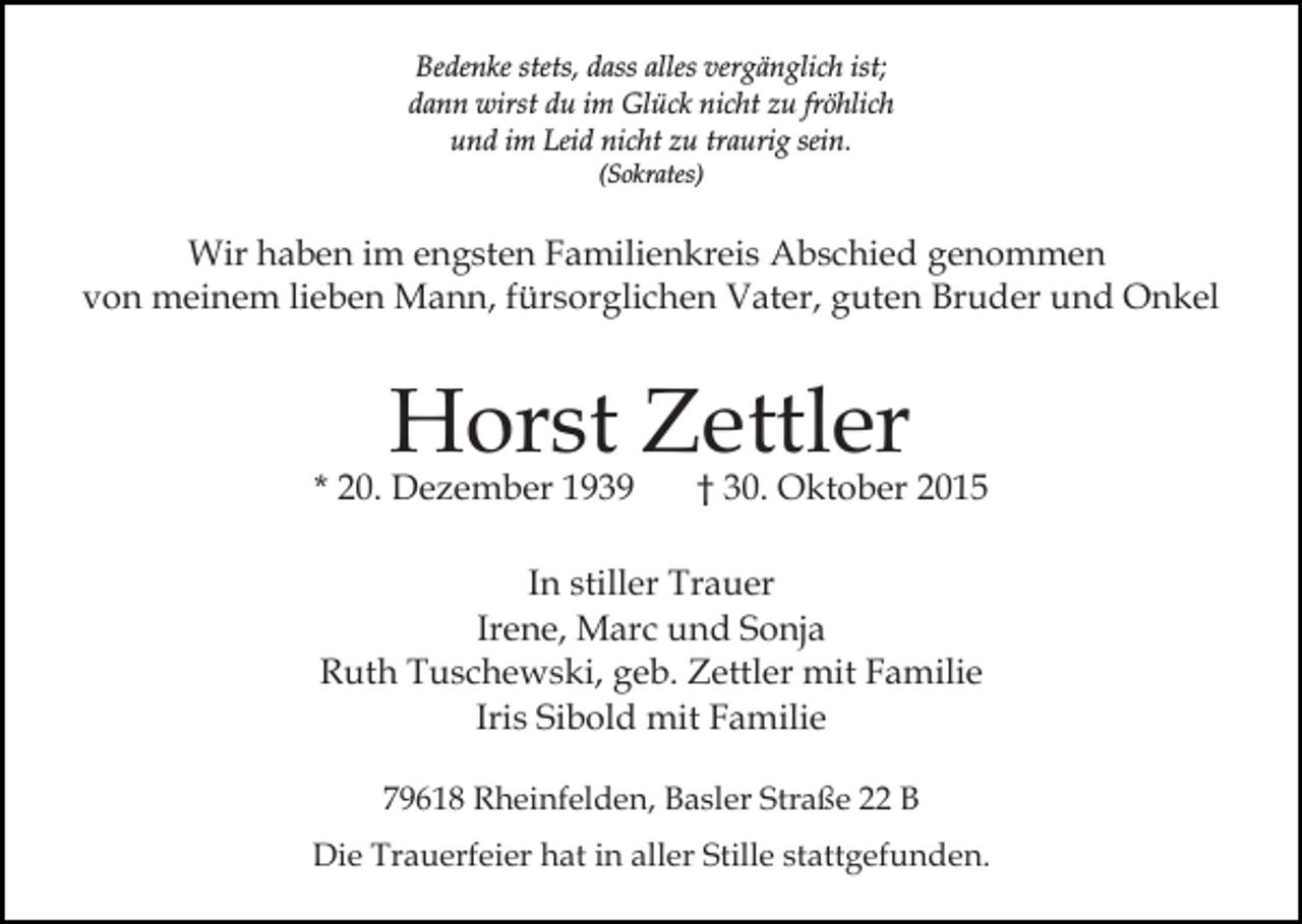<p>Bedenke stets, dass alles vergänglich ist;<br />dann wirst du im Glück nicht zu fröhlich<br />und im Leid nicht zu traurig sein.<br />(Sokrates)</p><p>Wir haben im engsten Familienkreis Abschied genommen<br />von meinem lieben Mann, fürsorglichen Vater, guten Bruder und Onkel</p><p>Horst Zettler</p><p>* 20. Dezember 1939</p><p>† 30. Oktober 2015</p><p>In stiller Trauer<br />Irene, Marc und Sonja<br />Ruth Tuschewski, geb. Zettler mit Familie<br />Iris Sibold mit Familie<br />79618 Rheinfelden, Basler Straße 22 B<br />Die Trauerfeier hat in aller Stille stattgefunden.</p>