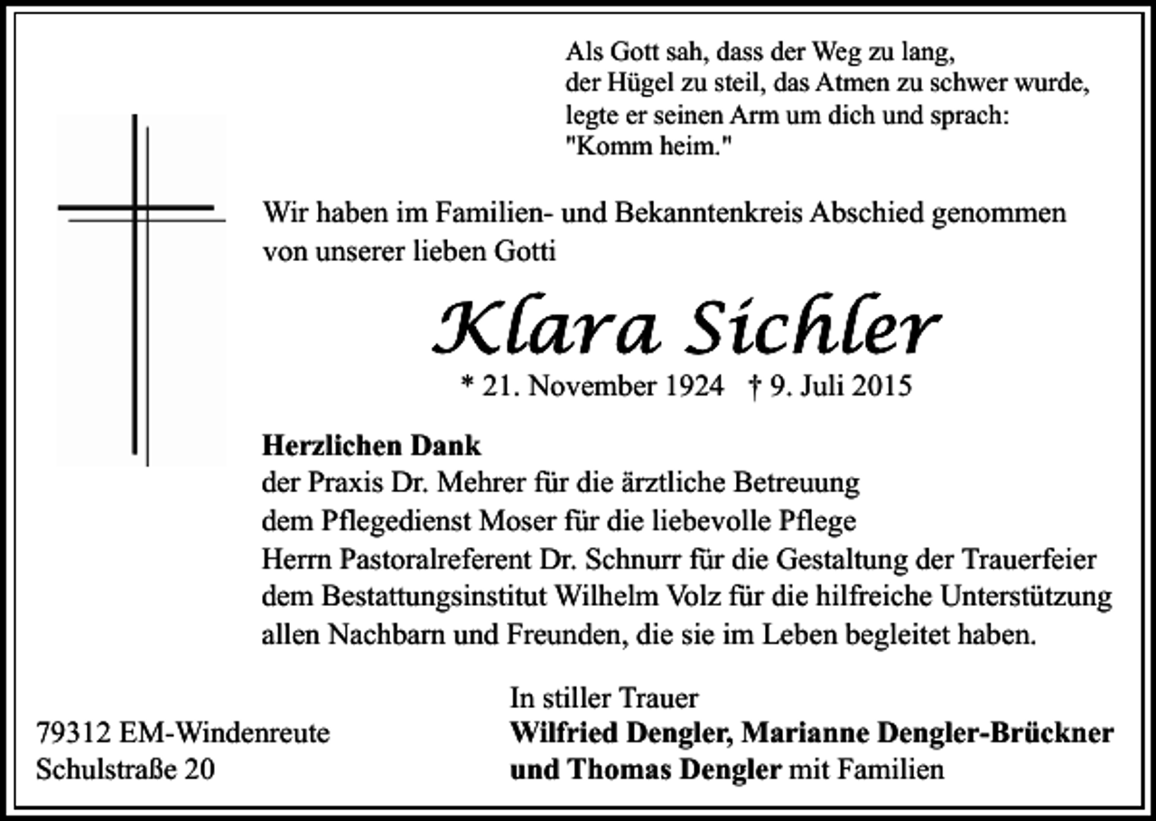 <p>Als Gott sah, dass der Weg zu lang,<br />der Hügel zu steil, das Atmen zu schwer wurde,<br />legte er seinen Arm um dich und sprach:<br />"Komm heim."</p><p>Wir haben im Familien- und Bekanntenkreis Abschied genommen<br />von unserer lieben Gotti</p><p>* 21. November 1924 † 9. Juli 2015<br />Herzlichen Dank<br />der Praxis Dr. Mehrer für die ärztliche Betreuung<br />dem Pflegedienst Moser für die liebevolle Pflege<br />Herrn Pastoralreferent Dr. Schnurr für die Gestaltung der Trauerfeier<br />dem Bestattungsinstitut Wilhelm Volz für die hilfreiche Unterstützung<br />allen Nachbarn und Freunden, die sie im Leben begleitet haben.<br />79312 EM-Windenreute<br />Schulstraße 20</p><p>In stiller Trauer<br />Wilfried Dengler, Marianne Dengler-Brückner<br />und Thomas Dengler mit Familien</p>