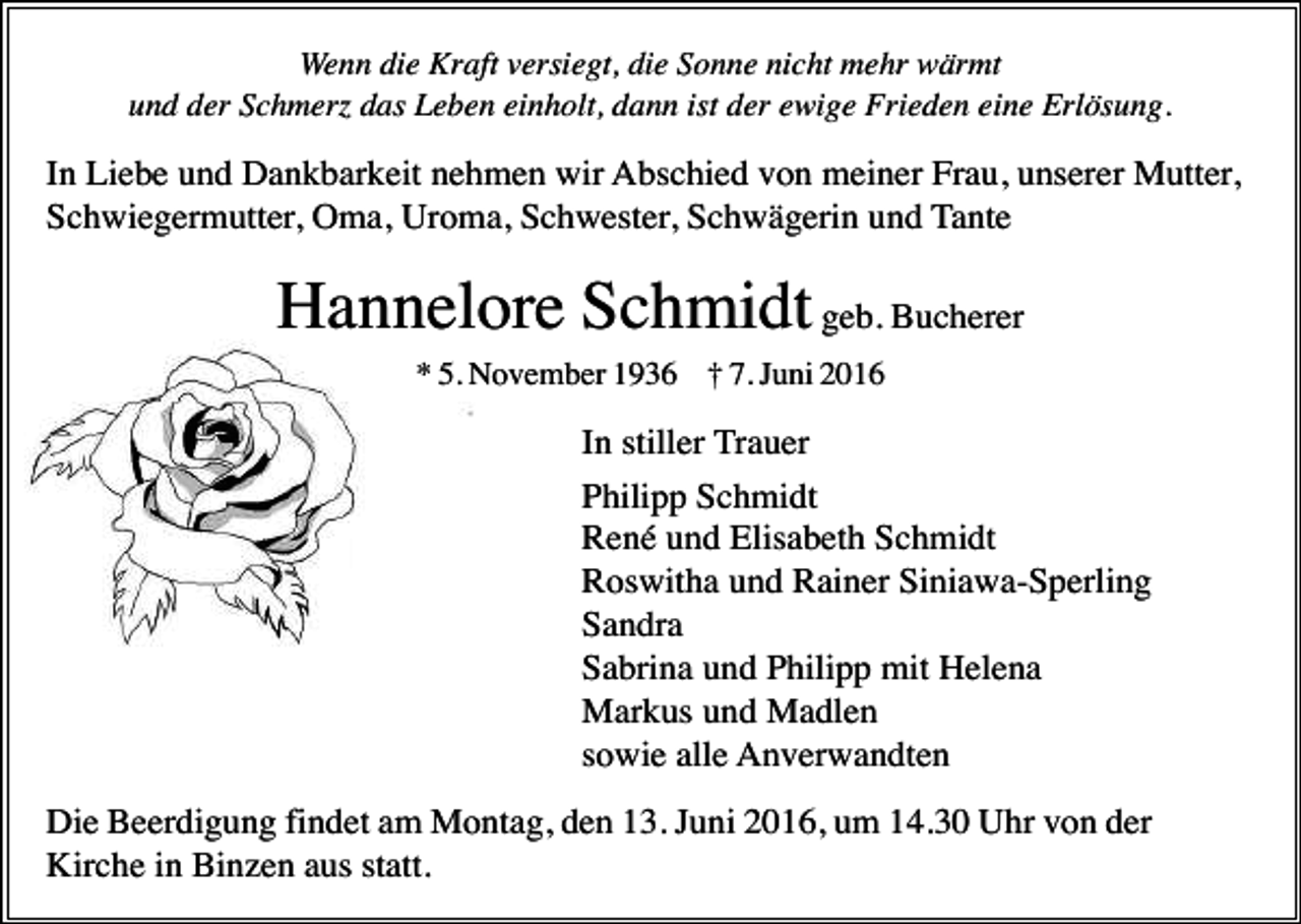 <p>Wenn die Kraft versiegt, die Sonne nicht mehr wärmt<br />und der Schmerz das Leben einholt, dann ist der ewige Frieden eine Erlösung.</p><p>In Liebe und Dankbarkeit nehmen wir Abschied von meiner Frau, unserer Mutter,<br />Schwiegermutter, Oma, Uroma, Schwester, Schwägerin und Tante</p><p>Hannelore Schmidt geb. Bucherer<br />* 5. November 1936 † 7. Juni 2016</p><p>In stiller Trauer<br />Philipp Schmidt<br />René und Elisabeth Schmidt<br />Roswitha und Rainer Siniawa-Sperling<br />Sandra<br />Sabrina und Philipp mit Helena<br />Markus und Madlen<br />sowie alle Anverwandten<br />Die Beerdigung findet am Montag, den 13. Juni 2016, um 14.30 Uhr von der<br />Kirche in Binzen aus statt.</p>