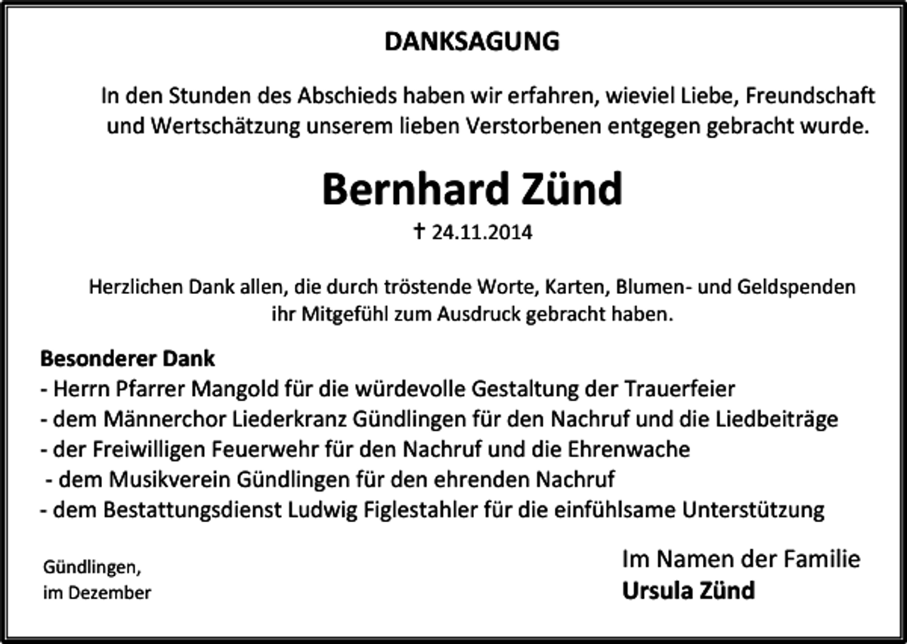 <p>DANKSAGUNG<br />In den Stunden des Abschieds haben wir erfahren, wieviel Liebe, Freundschaft<br />und Wertschätzung unserem lieben Verstorbenen entgegen gebracht wurde.</p><p>Bernhard Zünd<br /> 24.11.2014</p><p>Herzlichen Dank allen, die durch tröstende Worte, Karten, Blumen- und Geldspenden<br />ihr Mitgefühl zum Ausdruck gebracht haben.</p><p>Besonderer Dank<br />- Herrn Pfarrer Mangold für die würdevolle Gestaltung der Trauerfeier<br />- dem Männerchor Liederkranz Gündlingen für den Nachruf und die Liedbeiträge<br />- der Freiwilligen Feuerwehr für den Nachruf und die Ehrenwache<br />- dem Musikverein Gündlingen für den ehrenden Nachruf<br />- dem Bestattungsdienst Ludwig Figlestahler für die einfühlsame Unterstützung<br />Gündlingen,<br />im Dezember<br />2014</p><p>Im Namen der Familie<br />Ursula Zünd</p>