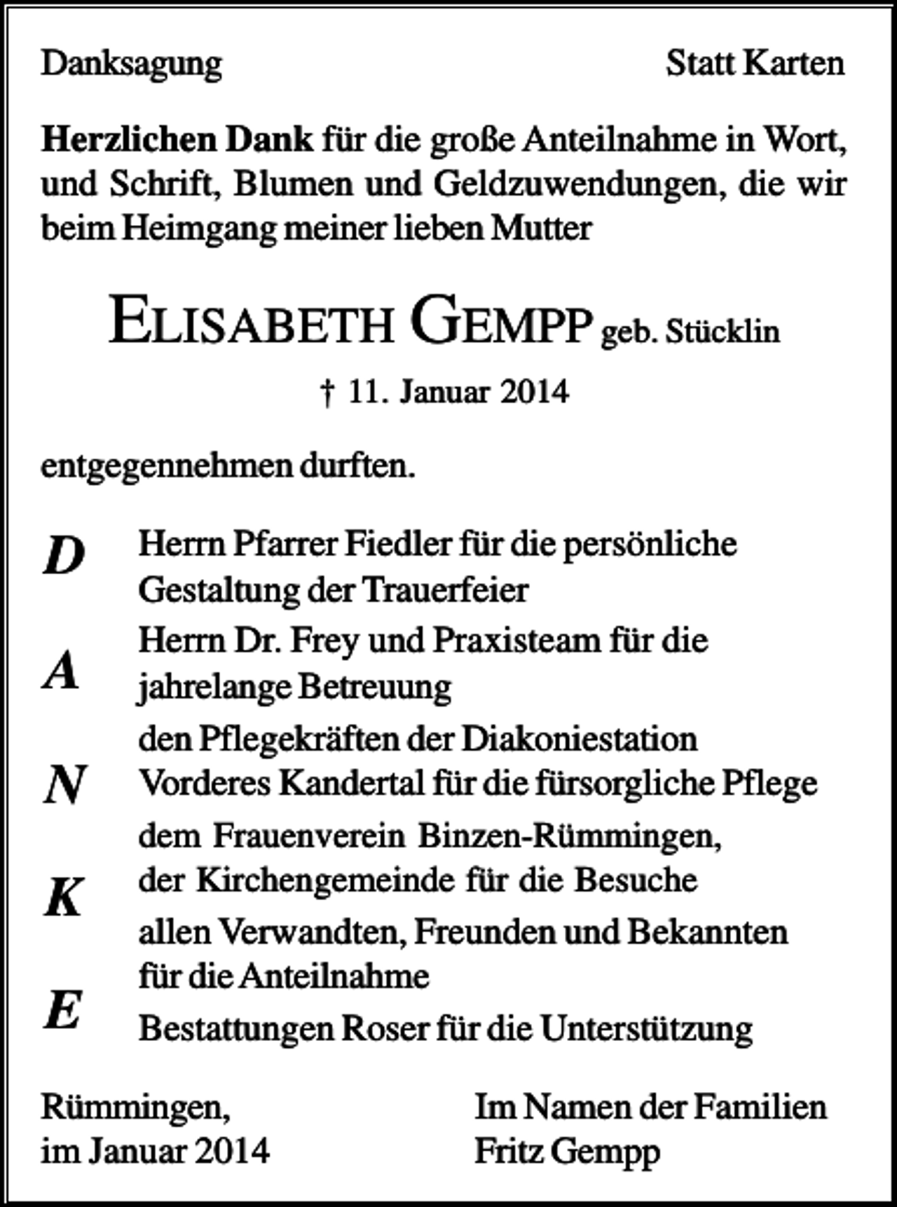 <p>Danksagung</p><p>Statt Karten</p><p>Herzlichen Dank für die große Anteilnahme in Wort,<br />und Schrift, Blumen und Geldzuwendungen, die wir<br />beim Heimgang meiner lieben Mutter</p><p>ELISABETH GEMPP geb. Stücklin<br />† 11. Januar 2014</p><p>entgegennehmen durften.</p><p>D<br />A<br />N<br />K<br />E</p><p>Herrn Pfarrer Fiedler für die persönliche<br />Gestaltung der Trauerfeier<br />Herrn Dr. Frey und Praxisteam für die<br />jahrelange Betreuung<br />den Pflegekräften der Diakoniestation<br />Vorderes Kandertal für die fürsorgliche Pflege<br />dem Frauenverein Binzen-Rümmingen,<br />der Kirchengemeinde für die Besuche<br />allen Verwandten, Freunden und Bekannten<br />für die Anteilnahme<br />Bestattungen Roser für die Unterstützung</p><p>Rümmingen,<br />im Januar 2014</p><p>Im Namen der Familien<br />Fritz Gempp</p>