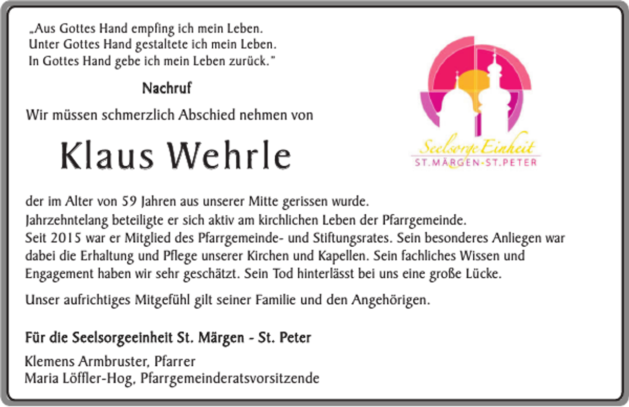 <p>„Aus Gottes Hand empfing ich mein Leben.<br />Unter Gottes Hand gestaltete ich mein Leben.<br />In Gottes Hand gebe ich mein Leben zurück.”</p><p>Nachruf</p><p>Wir müssen schmerzlich Abschied nehmen von</p><p>Klaus Wehrle<br />der im Alter von 59 Jahren aus unserer Mitte gerissen wurde.<br />Jahrzehntelang beteiligte er sich aktiv am kirchlichen Leben der Pfarrgemeinde.<br />Seit 2015 war er Mitglied des Pfarrgemeinde- und Stiftungsrates. Sein besonderes Anliegen war<br />dabei die Erhaltung und Pflege unserer Kirchen und Kapellen. Sein fachliches Wissen und<br />Engagement haben wir sehr geschätzt. Sein Tod hinterlässt bei uns eine große Lücke.<br />Unser aufrichtiges Mitgefühl gilt seiner Familie und den Angehörigen.</p><p>Für die Seelsorgeeinheit St. Märgen - St. Peter<br />Klemens Armbruster, Pfarrer<br />Maria Löffler-Hog, Pfarrgemeinderatsvorsitzende</p>