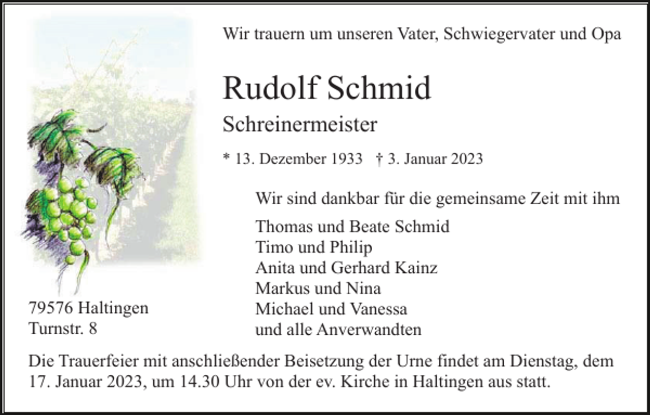 <p>Wir trauern um unseren Vater, Schwiegervater und Opa</p><p>Rudolf Schmid<br />Schreinermeister<br />* 13. Dezember 1933 † 3. Januar 2023</p><p>Wir sind dankbar für die gemeinsame Zeit mit ihm</p><p>79576 Haltingen<br />Turnstr. 8</p><p>Thomas und Beate Schmid<br />Timo und Philip<br />Anita und Gerhard Kainz<br />Markus und Nina<br />Michael und Vanessa<br />und alle Anverwandten</p><p>Die Trauerfeier mit anschließender Beisetzung der Urne findet am Dienstag, dem<br />17. Januar 2023, um 14.30 Uhr von der ev. Kirche in Haltingen aus statt.</p>