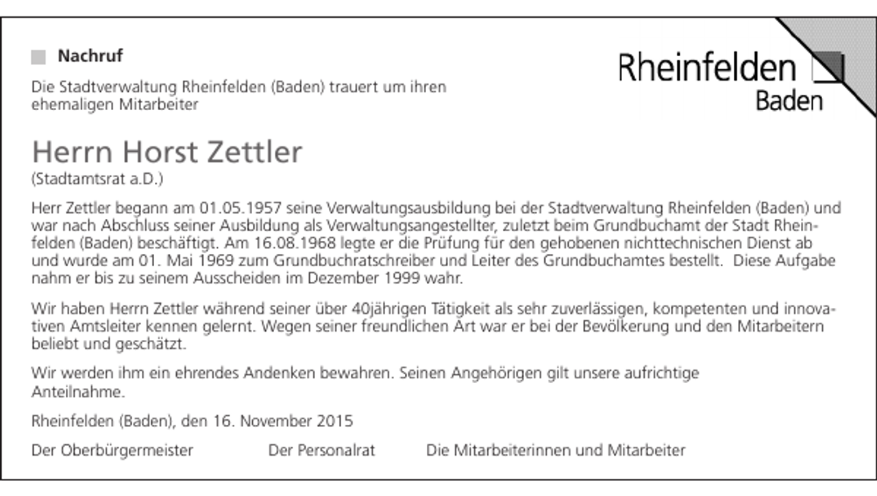 <p>Nachruf<br />Die Stadtverwaltung Rheinfelden (Baden) trauert um ihren<br />ehemaligen Mitarbeiter</p><p>Herrn Horst Zettler<br />(Stadtamtsrat a.D.)</p><p>Herr Zettler begann am 01.05.1957 seine Verwaltungsausbildung bei der Stadtverwaltung Rheinfelden (Baden) und<br />war nach Abschluss seiner Ausbildung als Verwaltungsangestellter, zuletzt beim Grundbuchamt der Stadt Rheinfelden (Baden) beschäftigt. Am 16.08.1968 legte er die Prüfung für den gehobenen nichttechnischen Dienst ab<br />und wurde am 01. Mai 1969 zum Grundbuchratschreiber und Leiter des Grundbuchamtes bestellt. Diese Aufgabe<br />nahm er bis zu seinem Ausscheiden im Dezember 1999 wahr.<br />Wir haben Herrn Zettler während seiner über 40jährigen Tätigkeit als sehr zuverlässigen, kompetenten und innovativen Amtsleiter kennen gelernt. Wegen seiner freundlichen Art war er bei der Bevölkerung und den Mitarbeitern<br />beliebt und geschätzt.<br />Wir werden ihm ein ehrendes Andenken bewahren. Seinen Angehörigen gilt unsere aufrichtige<br />Anteilnahme.<br />Rheinfelden (Baden), den 16. November 2015<br />Der Oberbürgermeister</p><p>Der Personalrat</p><p>Die Mitarbeiterinnen und Mitarbeiter</p>