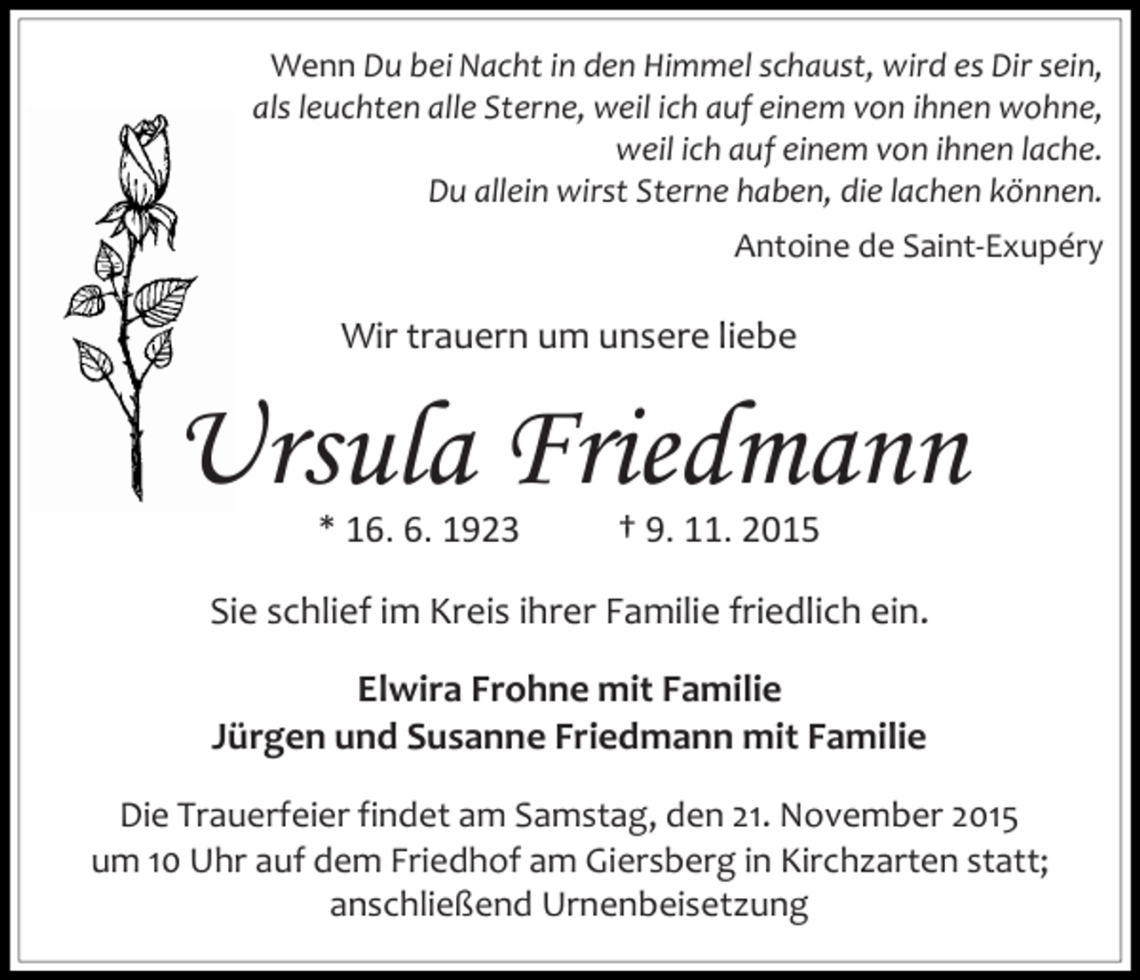 <p>Wenn Du bei Nacht in den Himmel schaust, wird es Dir sein,<br />als leuchten alle Sterne, weil ich auf einem von ihnen wohne,<br />weil ich auf einem von ihnen lache.<br />Du allein wirst Sterne haben, die lachen können.<br />Antoine de Saint-Exupéry</p><p>Wir trauern um unsere liebe</p><p>Ursula Friedmann<br />* 16. 6. 1923</p><p>† 9. 11. 2015</p><p>Sie schlief im Kreis ihrer Familie friedlich ein.<br />Elwira Frohne mit Familie<br />Jürgen und Susanne Friedmann mit Familie<br />Die Trauerfeier findet am Samstag, den 21. November 2015<br />um 10 Uhr auf dem Friedhof am Giersberg in Kirchzarten statt;<br />anschließend Urnenbeisetzung</p>