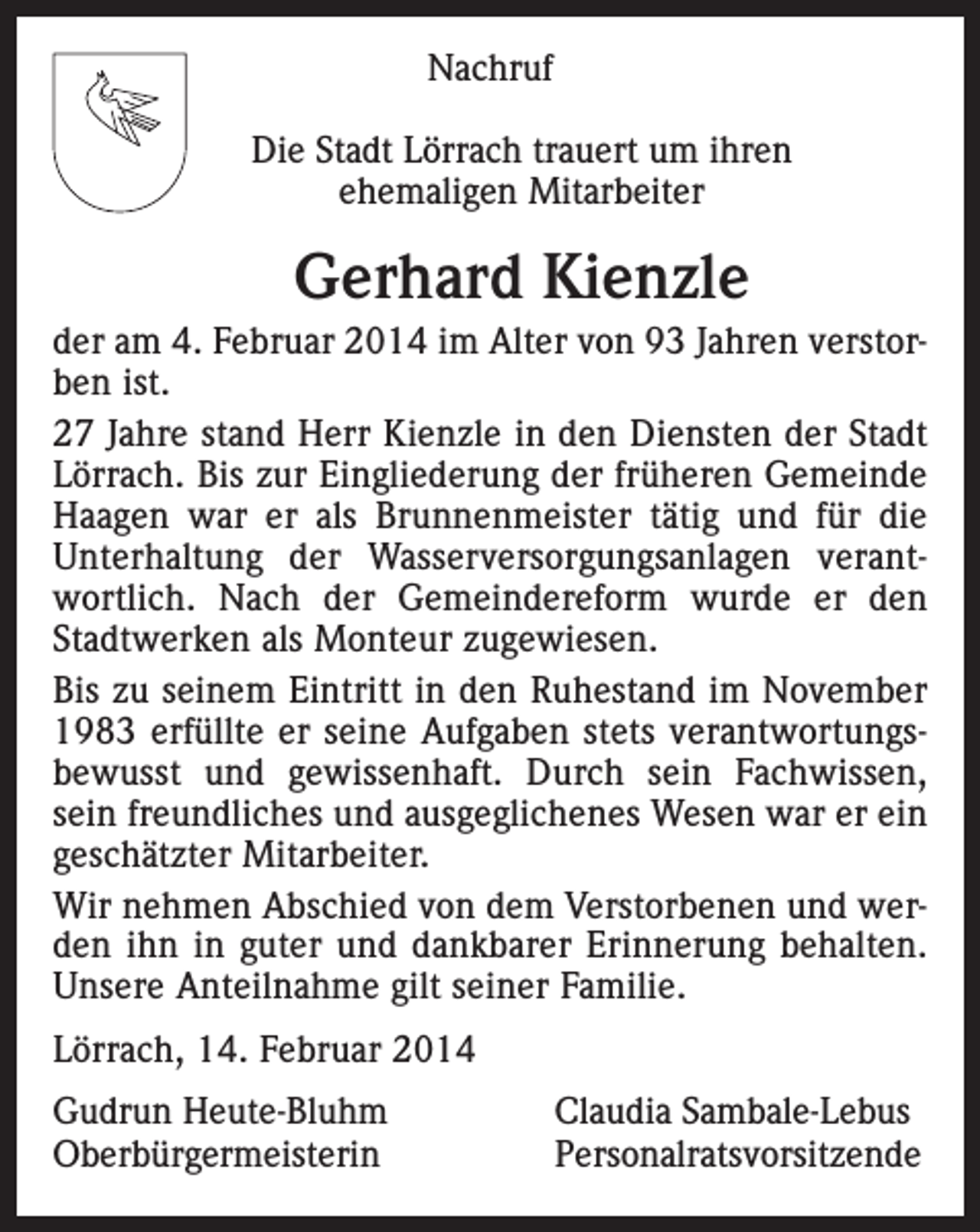 <p>Nachruf<br />Die Stadt Lörrach trauert um ihren<br />ehemaligen Mitarbeiter</p><p>Gerhard Kienzle<br />der am 4. Februar 2014 im Alter von 93 Jahren verstorben ist.<br />27 Jahre stand Herr Kienzle in den Diensten der Stadt<br />Lörrach. Bis zur Eingliederung der früheren Gemeinde<br />Haagen war er als Brunnenmeister tätig und für die<br />Unterhaltung der Wasserversorgungsanlagen verantwortlich. Nach der Gemeindereform wurde er den<br />Stadtwerken als Monteur zugewiesen.<br />Bis zu seinem Eintritt in den Ruhestand im November<br />1983 erfüllte er seine Aufgaben stets verantwortungsbewusst und gewissenhaft. Durch sein Fachwissen,<br />sein freundliches und ausgeglichenes Wesen war er ein<br />geschätzter Mitarbeiter.<br />Wir nehmen Abschied von dem Verstorbenen und werden ihn in guter und dankbarer Erinnerung behalten.<br />Unsere Anteilnahme gilt seiner Familie.<br />Lörrach, 14. Februar 2014<br />Gudrun Heute-Bluhm<br />Claudia Sambale-Lebus<br />Oberbürgermeisterin Personalratsvorsitzende</p>
