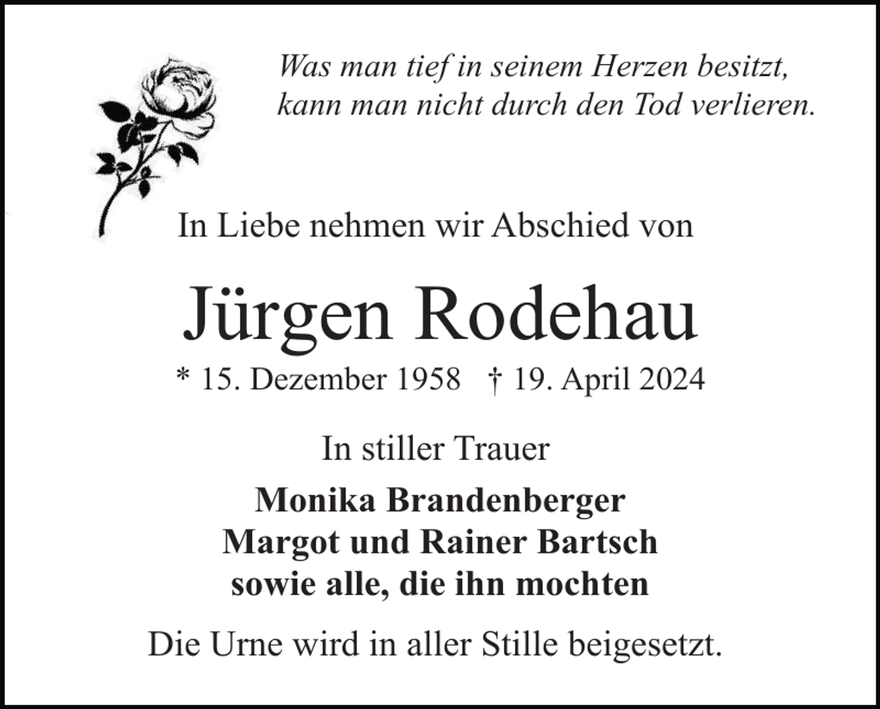 <p>Was man tief in seinem Herzen besitzt,<br />kann man nicht durch den Tod verlieren.</p><p>In Liebe nehmen wir Abschied von</p><p>Jürgen Rodehau<br />* 15. Dezember 1958 † 19. April 2024</p><p>In stiller Trauer<br />Monika Brandenberger<br />Margot und Rainer Bartsch<br />sowie alle, die ihn mochten<br />Die Urne wird in aller Stille beigesetzt.</p>