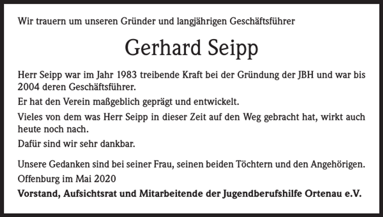 <p>Wir trauern um unseren Gründer und langjährigen Geschäftsführer</p><p>Gerhard Seipp<br />Herr Seipp war im Jahr 1983 treibende Kraft bei der Gründung der JBH und war bis<br />2004 deren Geschäftsführer.<br />Er hat den Verein maßgeblich geprägt und entwickelt.<br />Vieles von dem was Herr Seipp in dieser Zeit auf den Weg gebracht hat, wirkt auch<br />heute noch nach.<br />Dafür sind wir sehr dankbar.<br />Unsere Gedanken sind bei seiner Frau, seinen beiden Töchtern und den Angehörigen.<br />Offenburg im Mai 2020<br />Vorstand, Aufsichtsrat und Mitarbeitende der Jugendberufshilfe Ortenau e.V.</p>