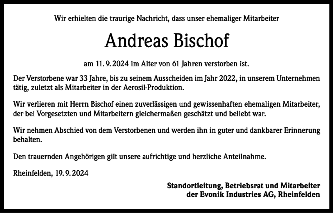 <p>Wir erhielten die traurige Nachricht, dass unser ehemaliger Mitarbeiter</p><p>Andreas Bischof<br />am 11. 9. 2024 im Alter von 61 Jahren verstorben ist.<br />Der Verstorbene war 33 Jahre, bis zu seinem Ausscheiden im Jahr 2022, in unserem Unternehmen<br />tätig, zuletzt als Mitarbeiter in der Aerosil-Produktion.<br />Wir verlieren mit Herrn Bischof einen zuverlässigen und gewissenhaften ehemaligen Mitarbeiter,<br />der bei Vorgesetzten und Mitarbeitern gleichermaßen geschätzt und beliebt war.<br />Wir nehmen Abschied von dem Verstorbenen und werden ihn in guter und dankbarer Erinnerung<br />behalten.<br />Den trauernden Angehörigen gilt unsere aufrichtige und herzliche Anteilnahme.<br />Rheinfelden, 19. 9. 2024<br />Standortleitung, Betriebsrat und Mitarbeiter<br />der Evonik Industries AG, Rheinfelden</p>