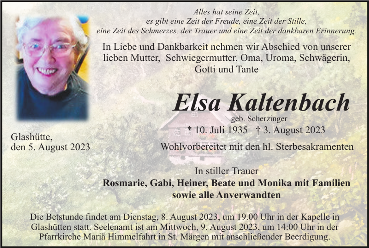 <p>Alles hat seine Zeit,<br />es gibt eine Zeit der Freude, eine Zeit der Stille,<br />eine Zeit des Schmerzes, der Trauer und eine Zeit der dankbaren Erinnerung.</p><p>In Liebe und Dankbarkeit nehmen wir Abschied von unserer<br />lieben Mutter, Schwiegermutter, Oma, Uroma, Schwägerin,<br />Gotti und Tante</p><p>Elsa Kaltenbach<br />geb. Scherzinger</p><p>Glashütte,<br />den 5. August 2023</p><p>* 10. Juli 1935 † 3. August 2023<br />Wohlvorbereitet mit den hl. Sterbesakramenten<br />In stiller Trauer<br />Rosmarie, Gabi, Heiner, Beate und Monika mit Familien<br />sowie alle Anverwandten</p><p>Die Betstunde findet am Dienstag, 8. August 2023, um 19.00 Uhr in der Kapelle in<br />Glashütten statt. Seelenamt ist am Mittwoch, 9. August 2023, um 14:00 Uhr in der<br />Pfarrkirche Mariä Himmelfahrt in St. Märgen mit anschließender Beerdigung.</p>