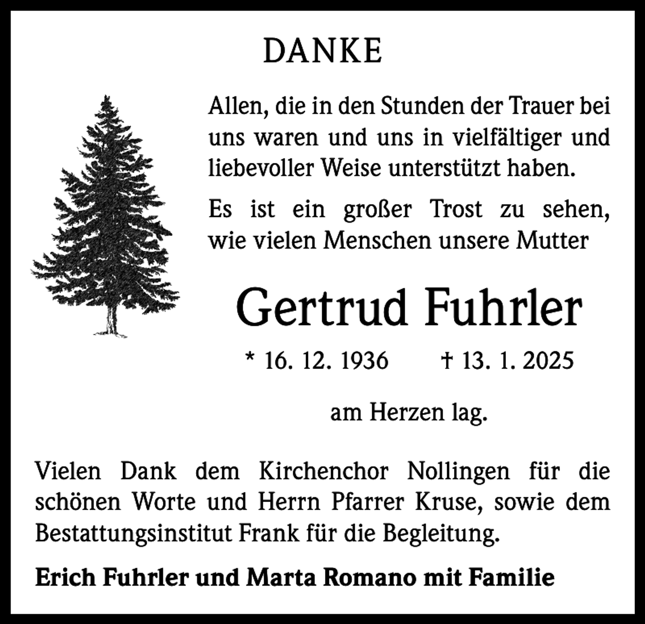 <p>DANKE<br />Allen, die in den Stunden der Trauer bei<br />uns waren und uns in vielfältiger und<br />liebevoller Weise unterstützt haben.<br />Es ist ein großer Trost zu sehen,<br />wie vielen Menschen unsere Mutter</p><p>Gertrud Fuhrler<br />* 16. 12. 1936 † 13. 1. 2025</p><p>am Herzen lag.<br />Vielen Dank dem Kirchenchor Nollingen für die<br />schönen Worte und Herrn Pfarrer Kruse, sowie dem<br />Bestattungsinstitut Frank für die Begleitung.<br />Erich Fuhrler und Marta Romano mit Familie</p>