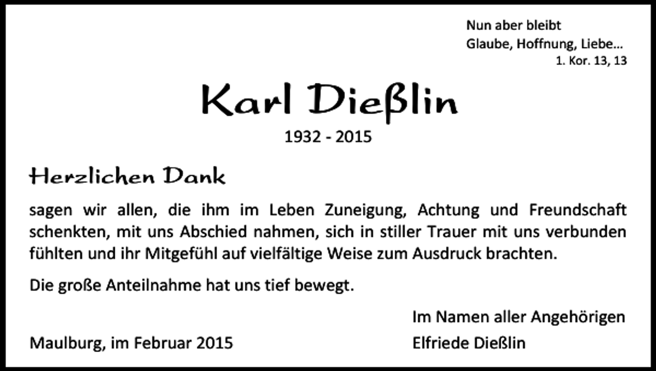 <p>Nun aber bleibt<br />Glaube, Hoffnung, Liebe…</p><p>1. Kor. 13, 13</p><p>Karl Dießlin<br />1932 - 2015</p><p>Herzlichen Dank<br />sagen wir allen, die ihm im Leben Zuneigung, Achtung und Freundschaft<br />schenkten, mit uns Abschied nahmen, sich in stiller Trauer mit uns verbunden<br />fühlten und ihr Mitgefühl auf vielfältige Weise zum Ausdruck brachten.<br />Die große Anteilnahme hat uns tief bewegt.<br />Maulburg, im Februar 2015</p><p>Im Namen aller Angehörigen<br />Elfriede Dießlin</p>