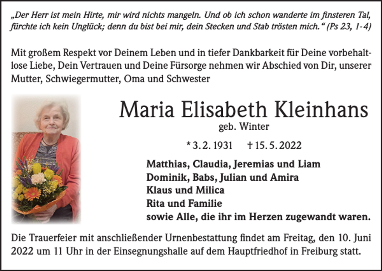 <p>„Der Herr ist mein Hirte, mir wird nichts mangeln. Und ob ich schon wanderte im finsteren Tal,<br />fürchte ich kein Unglück; denn du bist bei mir, dein Stecken und Stab trösten mich.“ (Ps 23, 1- 4)</p><p>Mit großem Respekt vor Deinem Leben und in tiefer Dankbarkeit für Deine vorbehaltlose Liebe, Dein Vertrauen und Deine Fürsorge nehmen wir Abschied von Dir, unserer<br />Mutter, Schwiegermutter, Oma und Schwester</p><p>Maria Elisabeth Kleinhans<br />geb. Winter</p><p>* 3. 2. 1931</p><p>† 15. 5. 2022</p><p>Matthias, Claudia, Jeremias und Liam<br />Dominik, Babs, Julian und Amira<br />Klaus und Milica<br />Rita und Familie<br />sowie Alle, die ihr im Herzen zugewandt waren.<br />Die Trauerfeier mit anschließender Urnenbestattung findet am Freitag, den 10. Juni<br />2022 um 11 Uhr in der Einsegnungshalle auf dem Hauptfriedhof in Freiburg statt.</p>