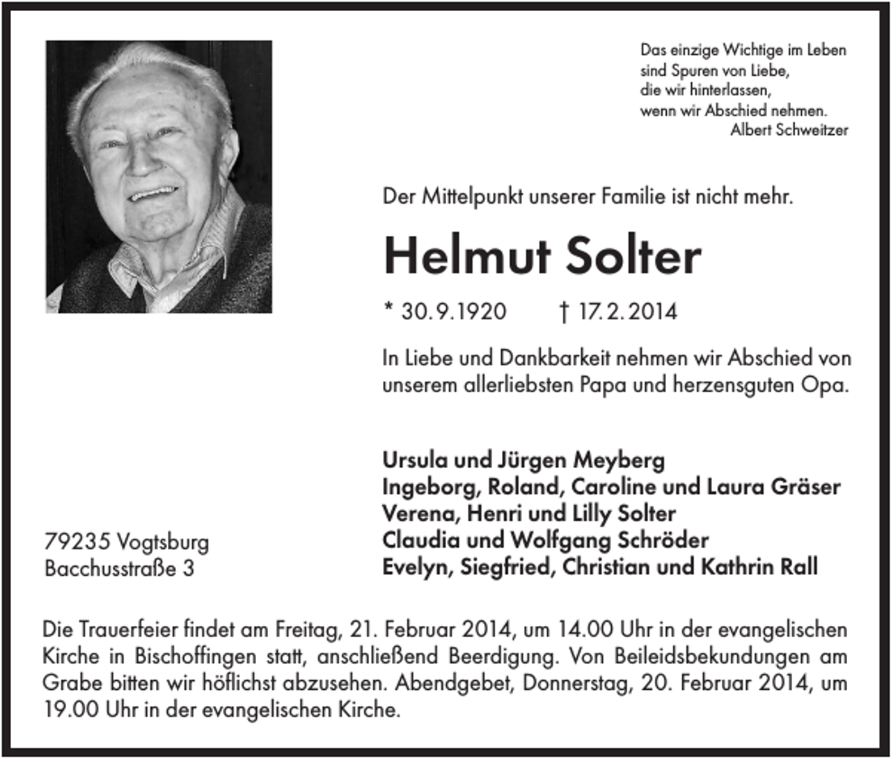 <p>Das einzige Wichtige im Leben<br />sind Spuren von Liebe,<br />die wir hinterlassen,<br />wenn wir Abschied nehmen.<br />Albert Schweitzer</p><p>Der Mittelpunkt unserer Familie ist nicht mehr.</p><p>Helmut Solter<br />* 30. 9.1920</p><p>† 17. 2. 2014</p><p>In Liebe und Dankbarkeit nehmen wir Abschied von<br />unserem allerliebsten Papa und herzensguten Opa.</p><p>79235 Vogtsburg<br />Bacchusstraße 3</p><p>Ursula und Jürgen Meyberg<br />Ingeborg, Roland, Caroline und Laura Gräser<br />Verena, Henri und Lilly Solter<br />Claudia und Wolfgang Schröder<br />Evelyn, Siegfried, Christian und Kathrin Rall</p><p>Die Trauerfeier findet am Freitag, 21. Februar 2014, um 14.00 Uhr in der evangelischen<br />Kirche in Bischoffingen statt, anschließend Beerdigung. Von Beileidsbekundungen am<br />Grabe bitten wir höflichst abzusehen. Abendgebet, Donnerstag, 20. Februar 2014, um<br />19.00 Uhr in der evangelischen Kirche.</p>
