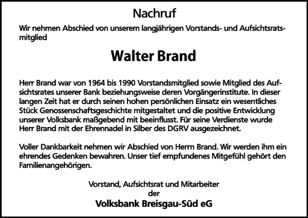 <p>Nachruf</p><p>Wir nehmen Abschied von unserem langjährigen Vorstands- und Aufsichtsratsmitglied</p><p>Walter Brand<br />Herr Brand war von 1964 bis 1990 Vorstandsmitglied sowie Mitglied des Aufsichtsrates unserer Bank beziehungsweise deren Vorgängerinstitute. In dieser<br />langen Zeit hat er durch seinen hohen persönlichen Einsatz ein wesentliches<br />Stück Genossenschaftsgeschichte mitgestaltet und die positive Entwicklung<br />unserer Volksbank maßgebend mit beeinflusst. Für seine Verdienste wurde<br />Herr Brand mit der Ehrennadel in Silber des DGRV ausgezeichnet.<br />Voller Dankbarkeit nehmen wir Abschied von Herrn Brand. Wir werden ihm ein<br />ehrendes Gedenken bewahren. Unser tief empfundenes Mitgefühl gehört den<br />Familienangehörigen.<br />Vorstand, Aufsichtsrat und Mitarbeiter<br />der</p><p>Volksbank Breisgau-Süd eG</p>
