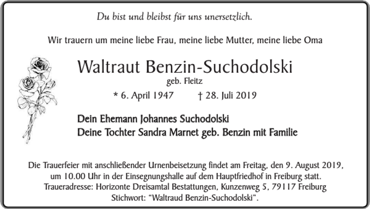 <p>Du bist und bleibst für uns unersetzlich.<br />Wir trauern um meine liebe Frau, meine liebe Mutter, meine liebe Oma</p><p>Waltraut Benzin-Suchodolski<br />geb. Fleitz</p><p>* 6. April 1947</p><p>† 28. Juli 2019</p><p>Dein Ehemann Johannes Suchodolski<br />Deine Tochter Sandra Marnet geb. Benzin mit Familie<br />Die Trauerfeier mit anschließender Urnenbeisetzung findet am Freitag, den 9. August 2019,<br />um 10.00 Uhr in der Einsegnungshalle auf dem Hauptfriedhof in Freiburg statt.<br />Traueradresse: Horizonte Dreisamtal Bestattungen, Kunzenweg 5, 79117 Freiburg<br />Stichwort: “Waltraud Benzin-Suchodolski”.</p>