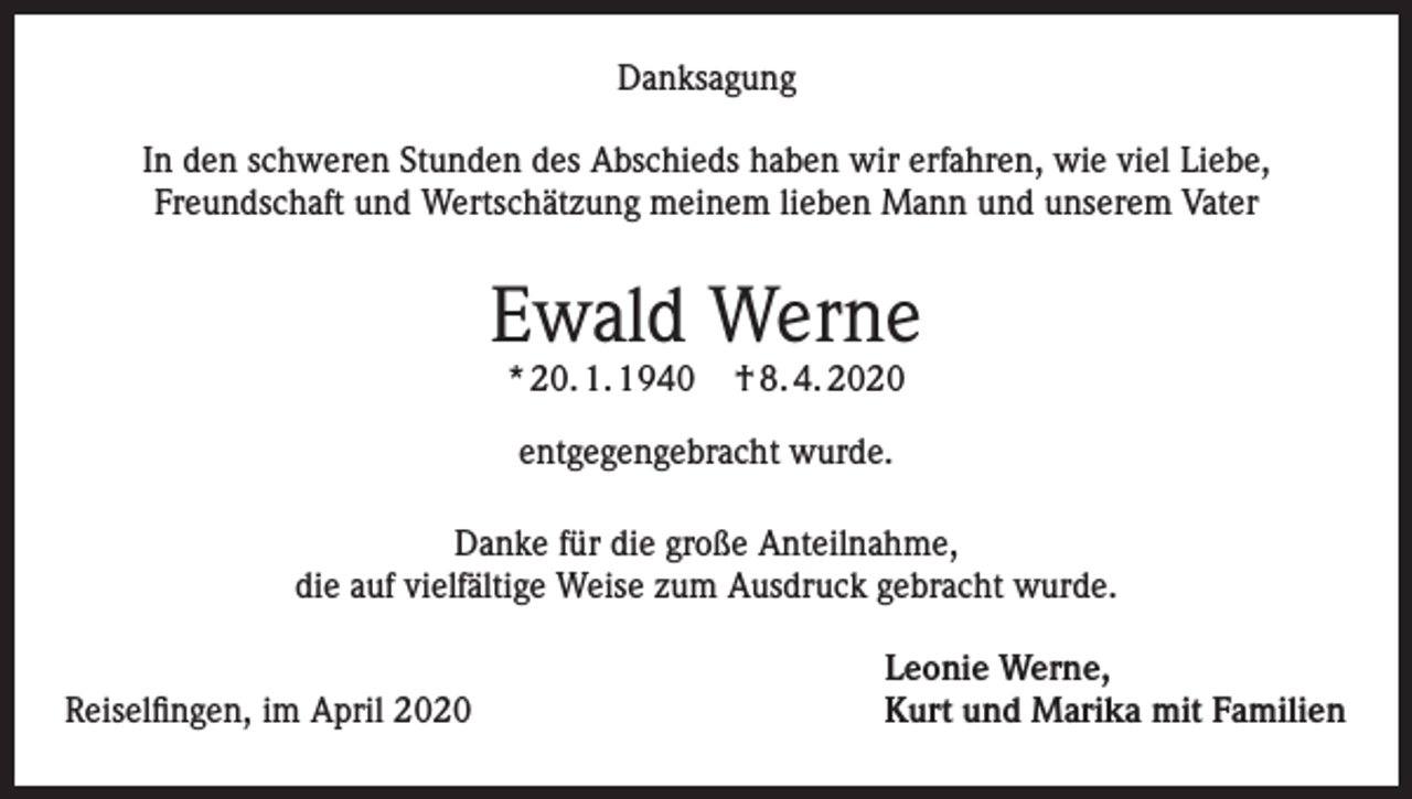 <p>Danksagung<br />In den schweren Stunden des Abschieds haben wir erfahren, wie viel Liebe,<br />Freundschaft und Wertschätzung meinem lieben Mann und unserem Vater</p><p>Ewald Werne<br />* 20. 1. 1940</p><p>† 8. 4. 2020</p><p>entgegengebracht wurde.<br />Danke für die große Anteilnahme,<br />die auf vielfältige Weise zum Ausdruck gebracht wurde.</p><p>Reiselfingen, im April 2020</p><p>Leonie Werne,<br />Kurt und Marika mit Familien</p>