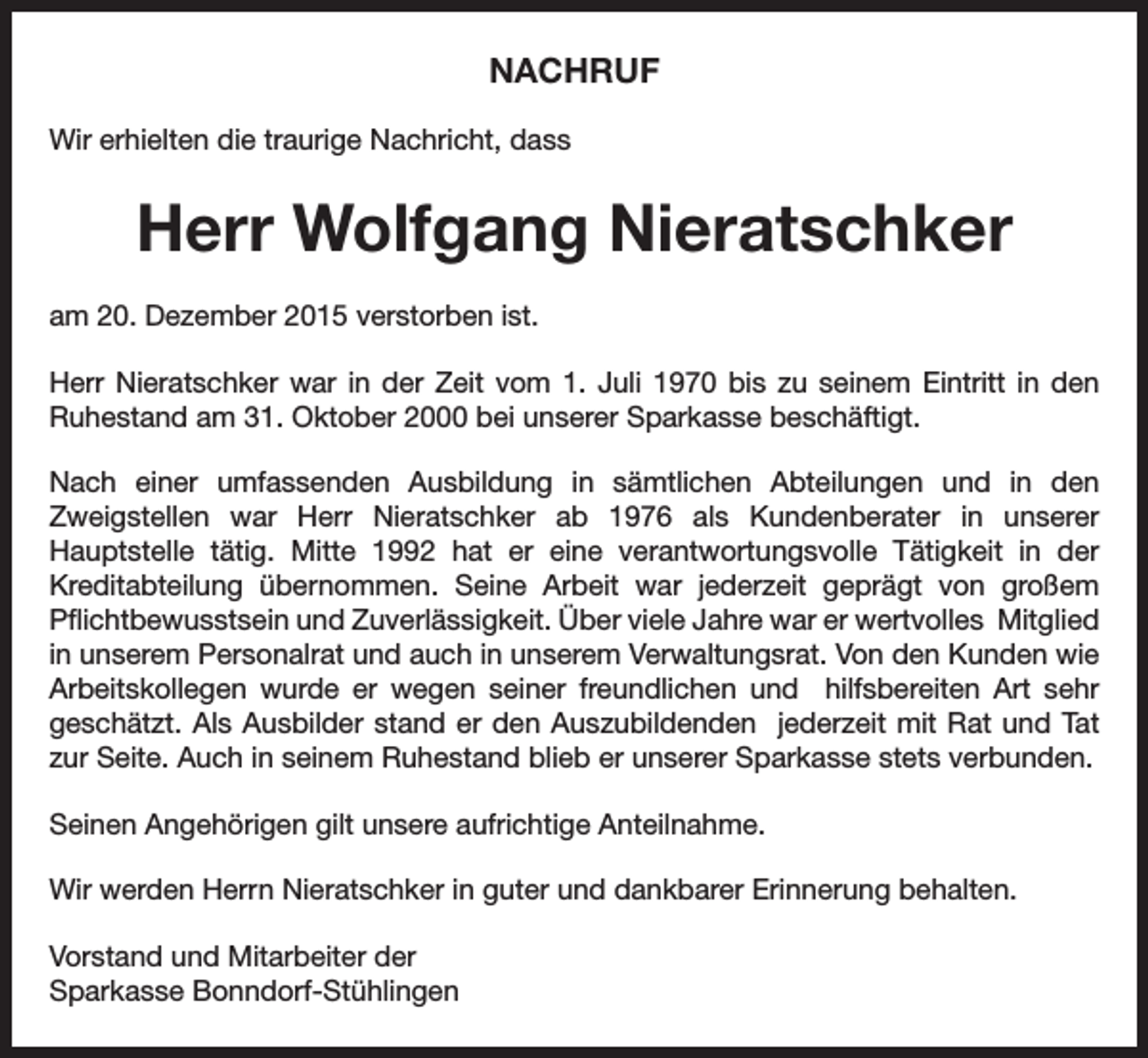 <p>NACHRUF<br />Wir erhielten die traurige Nachricht, dass</p><p>Herr Wolfgang Nieratschker<br />am 20. Dezember 2015 verstorben ist.<br />Herr Nieratschker war in der Zeit vom 1. Juli 1970 bis zu seinem Eintritt in den<br />Ruhestand am 31. Oktober 2000 bei unserer Sparkasse beschäftigt.<br />Nach einer umfassenden Ausbildung in sämtlichen Abteilungen und in den<br />Zweigstellen war Herr Nieratschker ab 1976 als Kundenberater in unserer<br />Hauptstelle tätig. Mitte 1992 hat er eine verantwortungsvolle Tätigkeit in der<br />Kreditabteilung übernommen. Seine Arbeit war jederzeit geprägt von großem<br />Pflichtbewusstsein und Zuverlässigkeit. Über viele Jahre war er wertvolles Mitglied<br />in unserem Personalrat und auch in unserem Verwaltungsrat. Von den Kunden wie<br />Arbeitskollegen wurde er wegen seiner freundlichen und hilfsbereiten Art sehr<br />geschätzt. Als Ausbilder stand er den Auszubildenden jederzeit mit Rat und Tat<br />zur Seite. Auch in seinem Ruhestand blieb er unserer Sparkasse stets verbunden.<br />Seinen Angehörigen gilt unsere aufrichtige Anteilnahme.<br />Wir werden Herrn Nieratschker in guter und dankbarer Erinnerung behalten.<br />Vorstand und Mitarbeiter der<br />Sparkasse Bonndorf-Stühlingen</p>