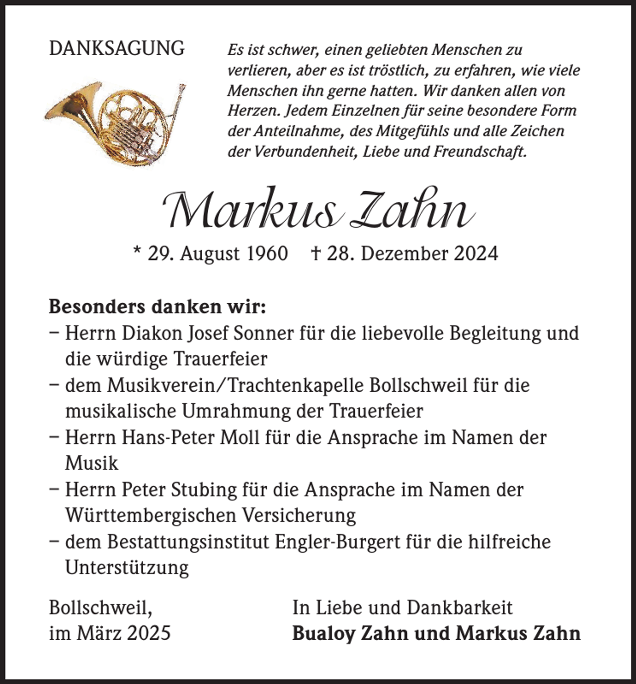 <p>DANKSAGUNG</p><p>s ist schwer, einen geliebten Menschen zu<br />E<br />verlieren, aber es ist tröstlich, zu erfahren, wie viele<br />Menschen ihn gerne hatten. Wir danken allen von<br />Herzen. Jedem Einzelnen für seine besondere Form<br />der Anteilnahme, des Mitgefühls und alle Zeichen<br />der Verbundenheit, Liebe und Freundschaft.</p><p>Markus Zahn</p><p>* 29. August 1960</p><p>† 28. Dezember 2024</p><p>Besonders danken wir:<br />–H<br />errn Diakon Josef Sonner für die liebevolle Begleitung und<br />die würdige Trauerfeier<br />– d em Musikverein/Trachtenkapelle Bollschweil für die<br />musikalische Umrahmung der Trauerfeier<br />–H<br />errn Hans-Peter Moll für die Ansprache im Namen der<br />Musik<br />–H<br />errn Peter Stubing für die Ansprache im Namen der<br />Württembergischen Versicherung<br />– d em Bestattungsinstitut Engler-Burgert für die hilfreiche<br />Unterstützung<br />Bollschweil,<br />im März 2025</p><p>In Liebe und Dankbarkeit<br />Bualoy Zahn und Markus Zahn</p>