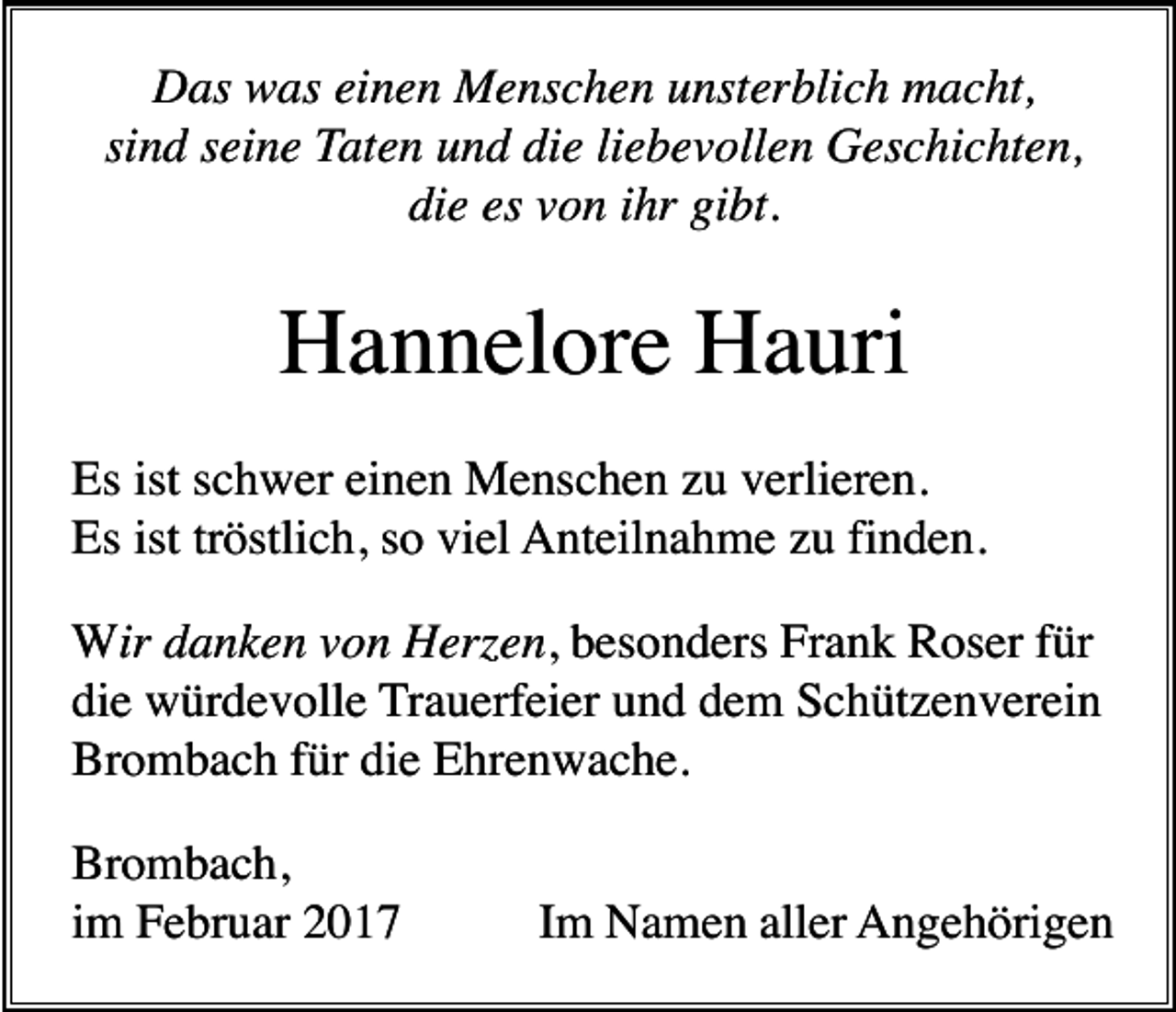 <p>Das was einen Menschen unsterblich macht,<br />sind seine Taten und die liebevollen Geschichten,<br />die es von ihr gibt.</p><p>Hannelore Hauri<br />Es ist schwer einen Menschen zu verlieren.<br />Es ist tröstlich, so viel Anteilnahme zu finden.<br />Wir danken von Her en, besonders Frank Roser für<br />die würdevolle Trauerfeier und dem Schützenverein<br />Brombach für die Ehrenwache.<br />Brombach,<br />im Februar 2017</p><p>Im Namen aller Angehörigen</p>