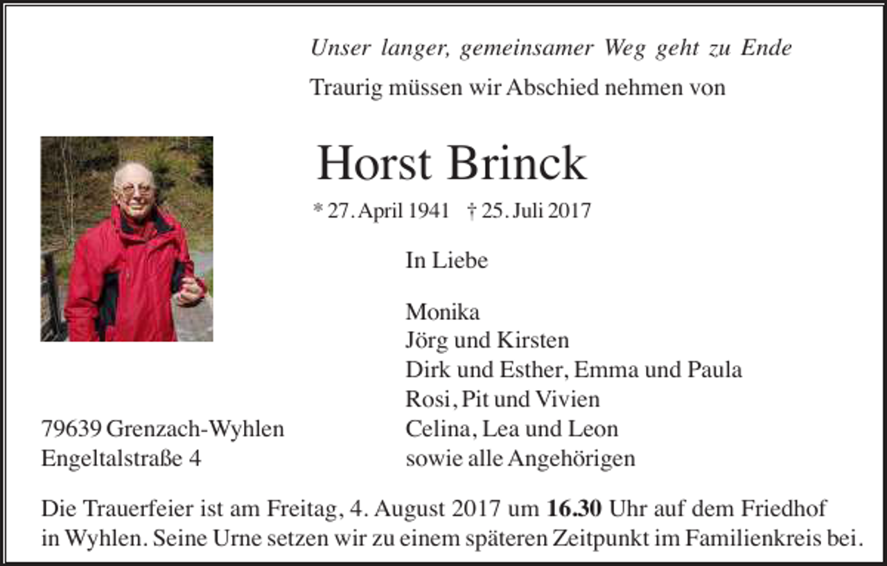 <p>Unser langer, gemeinsamer Weg geht zu Ende<br />Traurig müssen wir Abschied nehmen von</p><p>Horst Brinck<br />* 27. April 1941 † 25. Juli 2017</p><p>In Liebe</p><p>79639 Grenzach-Wyhlen<br />Engeltalstraße 4</p><p>Monika<br />Jörg und Kirsten<br />Dirk und Esther, Emma und Paula<br />Rosi, Pit und Vivien<br />Celina, Lea und Leon<br />sowie alle Angehörigen</p><p>Die Trauerfeier ist am Freitag, 4. August 2017 um 16.30 Uhr auf dem Friedhof<br />in Wyhlen. Seine Urne setzen wir zu einem späteren Zeitpunkt im Familienkreis bei.</p>