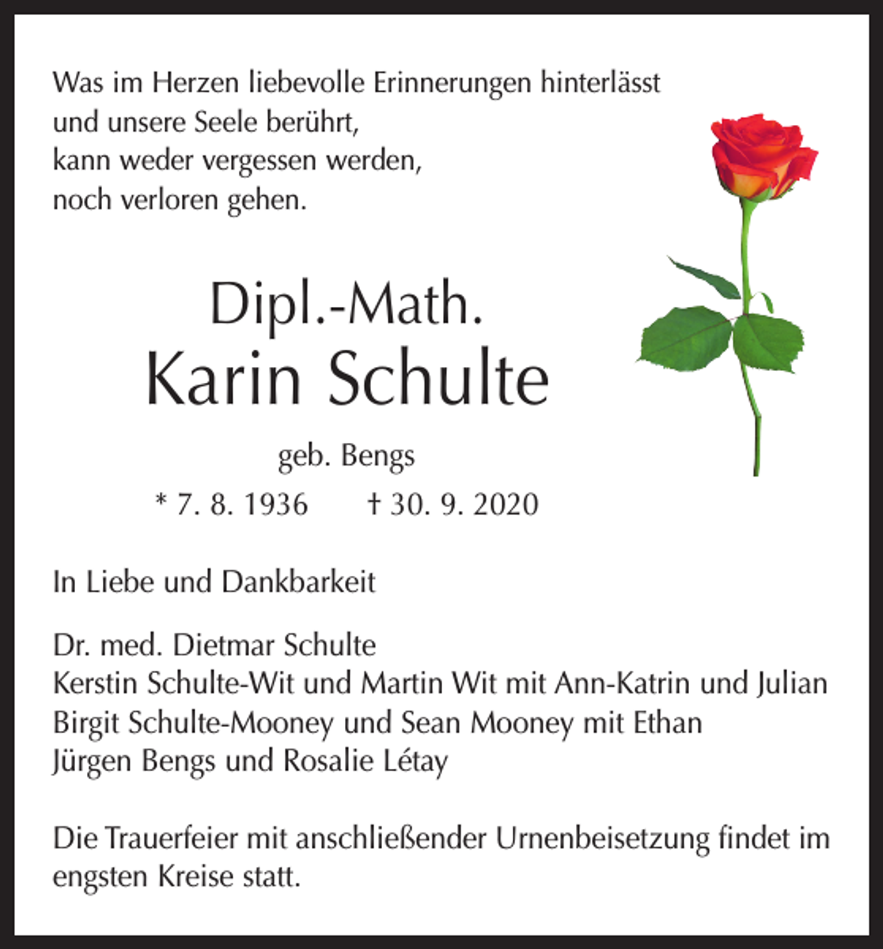 <p>Was im Herzen liebevolle Erinnerungen hinterlässt<br />und unsere Seele berührt,<br />kann weder vergessen werden,<br />noch verloren gehen.</p><p>Dipl.-Math.</p><p>Karin Schulte<br />geb. Bengs<br />* 7. 8. 1936 † 30. 9. 2020<br />In Liebe und Dankbarkeit<br />Dr. med. Dietmar Schulte<br />Kerstin Schulte-Wit und Martin Wit mit Ann-Katrin und Julian<br />Birgit Schulte-Mooney und Sean Mooney mit Ethan<br />Jürgen Bengs und Rosalie Létay<br />Die Trauerfeier mit anschließender Urnenbeisetzung findet im<br />engsten Kreise statt.</p>