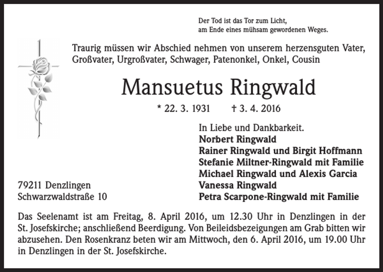 <p>Der Tod ist das Tor zum Licht,<br />am Ende eines mühsam gewordenen Weges.</p><p>Traurig müssen wir Abschied nehmen von unserem herzensguten Vater,<br />Großvater, Urgroßvater, Schwager, Patenonkel, Onkel, Cousin</p><p>Mansuetus Ringwald<br />* 22. 3. 1931 † 3. 4. 2016</p><p>79211 Denzlingen<br />Schwarzwaldstraße 10</p><p>In Liebe und Dankbarkeit.<br />Norbert Ringwald<br />Rainer Ringwald und Birgit Hoffmann<br />Stefanie Miltner-Ringwald mit Familie<br />Michael Ringwald und Alexis Garcia<br />Vanessa Ringwald<br />Petra Scarpone-Ringwald mit Familie</p><p>Das Seelenamt ist am Freitag, 8. April 2016, um 12.30 Uhr in Denzlingen in der<br />St. Josefskirche; anschließend Beerdigung. Von Beileidsbezeigungen am Grab bitten wir<br />abzusehen. Den Rosenkranz beten wir am Mittwoch, den 6. April 2016, um 19.00 Uhr<br />in Denzlingen in der St. Josefskirche.</p>