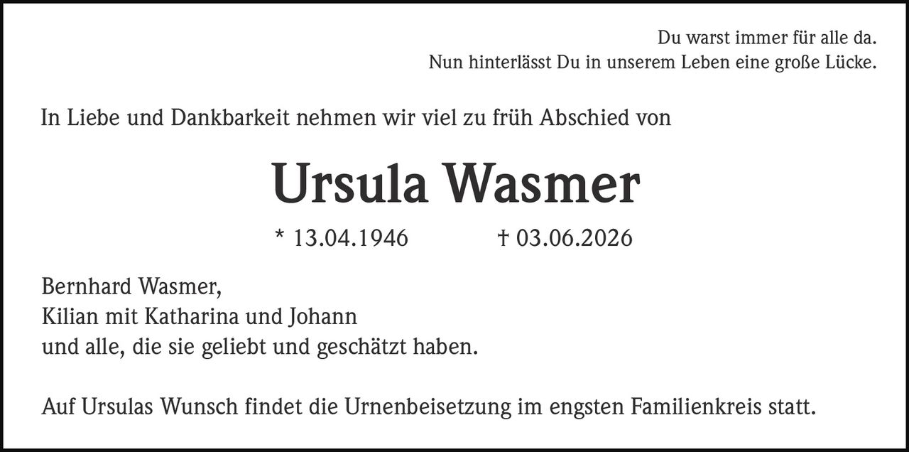 <p>Du warst immer für alle da.<br>Nun hinterlässt Du in unserem Leben eine große Lücke.</p><p>In Liebe und Dankbarkeit nehmen wir viel zu früh Abschied von</p><p><strong>Ursula Wasmer</strong><br>* 13.04.1946 † 03.06.2026</p><p>Bernhard Wasmer,<br>Kilian mit Katharina und Johann<br>und alle, die sie geliebt und geschätzt haben.</p><p>Auf Ursulas Wunsch findet die Urnenbeisetzung im engsten Familienkreis statt.</p>