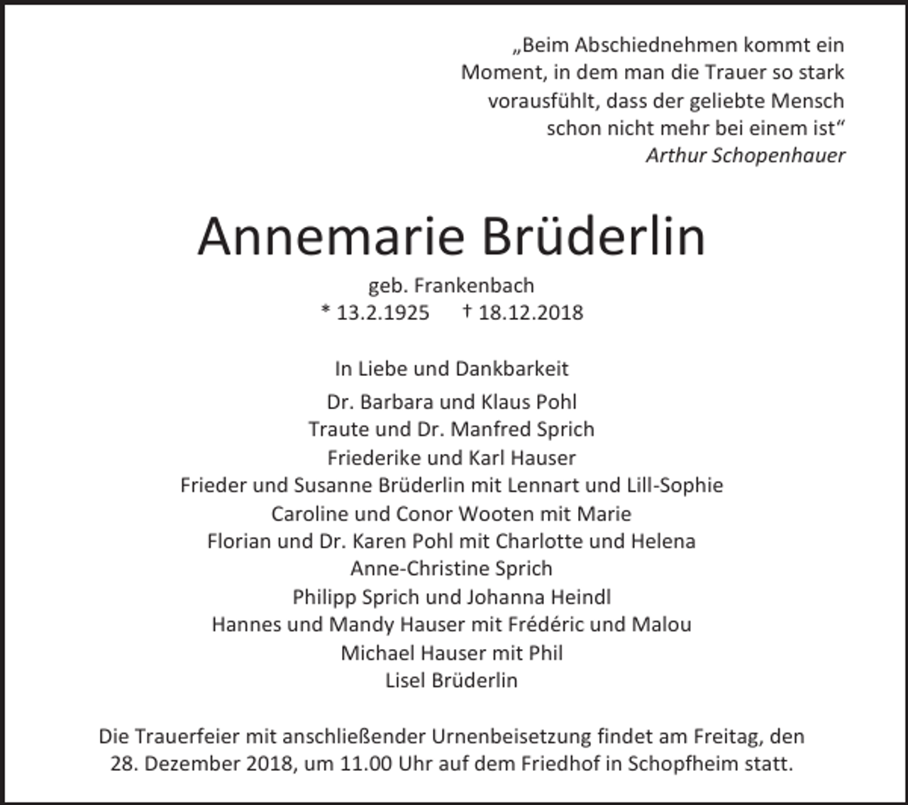 <p>„Beim Abschiednehmen kommt ein<br />Moment, in dem man die Trauer so stark<br />vorausfühlt, dass der geliebte Mensch<br />schon nicht mehr bei einem ist“<br />Arthur Schopenhauer</p><p>Annemarie Brüderlin<br />geb. Frankenbach<br />* 13.2.1925 † 18.12.2018<br />In Liebe und Dankbarkeit<br />Dr. Barbara und Klaus Pohl<br />Traute und Dr. Manfred Sprich<br />Friederike und Karl Hauser<br />Frieder und Susanne Brüderlin mit Lennart und Lill-Sophie<br />Caroline und Conor Wooten mit Marie<br />Florian und Dr. Karen Pohl mit Charlotte und Helena<br />Anne-Christine Sprich<br />Philipp Sprich und Johanna Heindl<br />Hannes und Mandy Hauser mit Frédéric und Malou<br />Michael Hauser mit Phil<br />Lisel Brüderlin<br />Die Trauerfeier mit anschließender Urnenbeisetzung findet am Freitag, den<br />28. Dezember 2018, um 11.00 Uhr auf dem Friedhof in Schopfheim statt.</p>