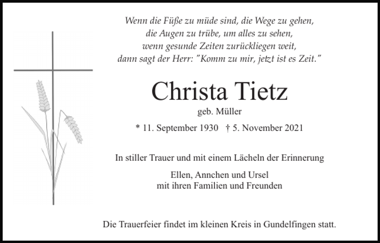 <p>Wenn die Füße zu müde sind, die Wege zu gehen,<br />die Augen zu trübe, um alles zu sehen,<br />wenn gesunde Zeiten zurückliegen weit,<br />dann sagt der Herr: "Komm zu mir, je�t ist es Zeit."</p><p>Christa Tietz<br />geb. Müller<br />* 11. September 1930 † 5. November 2021<br />In stiller Trauer und mit einem Lächeln der Erinnerung<br />Ellen, Annchen und Ursel<br />mit ihren Familien und Freunden</p><p>Die Trauerfeier findet im kleinen Kreis in Gundelfingen statt.</p>