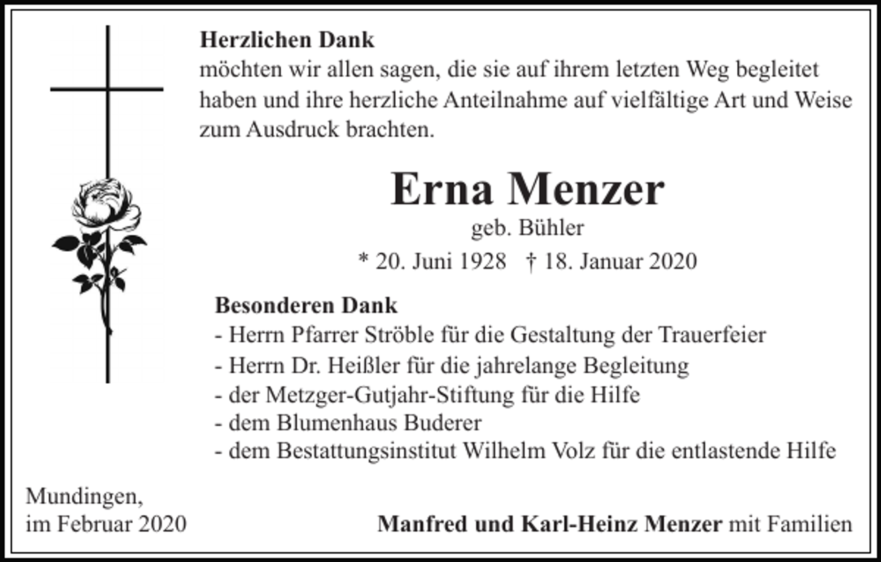 <p>Herzlichen Dank<br />möchten wir allen sagen, die sie auf ihrem letzten Weg begleitet<br />haben und ihre herzliche Anteilnahme auf vielfältige Art und Weise<br />zum Ausdruck brachten.</p><p>Erna Menzer</p><p>geb. Bühler<br />* 20. Juni 1928 † 18. Januar 2020<br />Besonderen Dank<br />- Herrn Pfarrer Ströble für die Gestaltung der Trauerfeier<br />- Herrn Dr. Heißler für die jahrelange Begleitung<br />- der Metzger-Gutjahr-Stiftung für die Hilfe<br />- dem Blumenhaus Buderer<br />- dem Bestattungsinstitut Wilhelm Volz für die entlastende Hilfe<br />Mundingen,<br />im Februar 2020</p><p>Manfred und Karl-Heinz Menzer mit Familien</p>