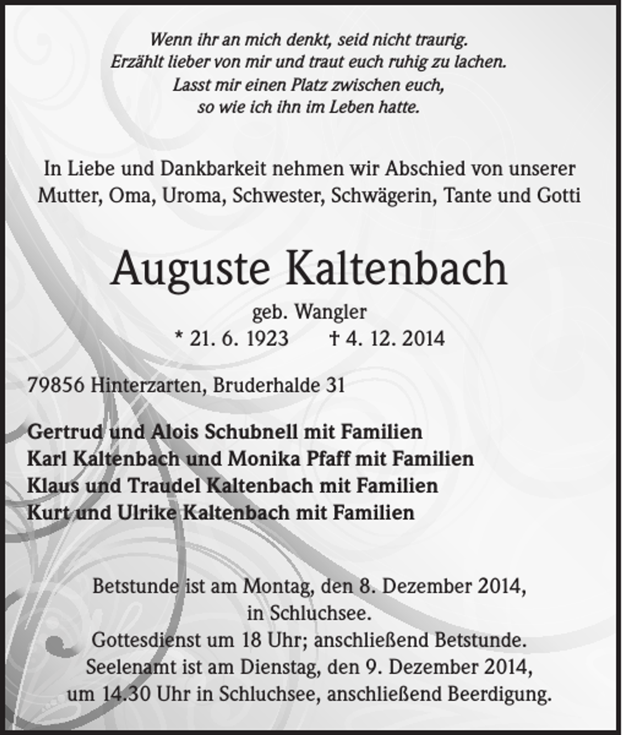 <p>Wenn ihr an mich denkt, seid nicht traurig.<br />Erzählt lieber von mir und traut euch ruhig zu lachen.<br />Lasst mir einen Platz zwischen euch,<br />so wie ich ihn im Leben hatte.</p><p>In Liebe und Dankbarkeit nehmen wir Abschied von unserer<br />Mutter, Oma, Uroma, Schwester, Schwägerin, Tante und Gotti</p><p>Auguste Kaltenbach<br />geb. Wangler<br />* 21. 6. 1923<br />† 4. 12. 2014<br />79856 Hinterzarten, Bruderhalde 31<br />Gertrud und Alois Schubnell mit Familien<br />Karl Kaltenbach und Monika Pfaff mit Familien<br />Klaus und Traudel Kaltenbach mit Familien<br />Kurt und Ulrike Kaltenbach mit Familien<br />Betstunde ist am Montag, den 8. Dezember 2014,<br />in Schluchsee.<br />Gottesdienst um 18 Uhr; anschließend Betstunde.<br />Seelenamt ist am Dienstag, den 9. Dezember 2014,<br />um 14.30 Uhr in Schluchsee, anschließend Beerdigung.</p>