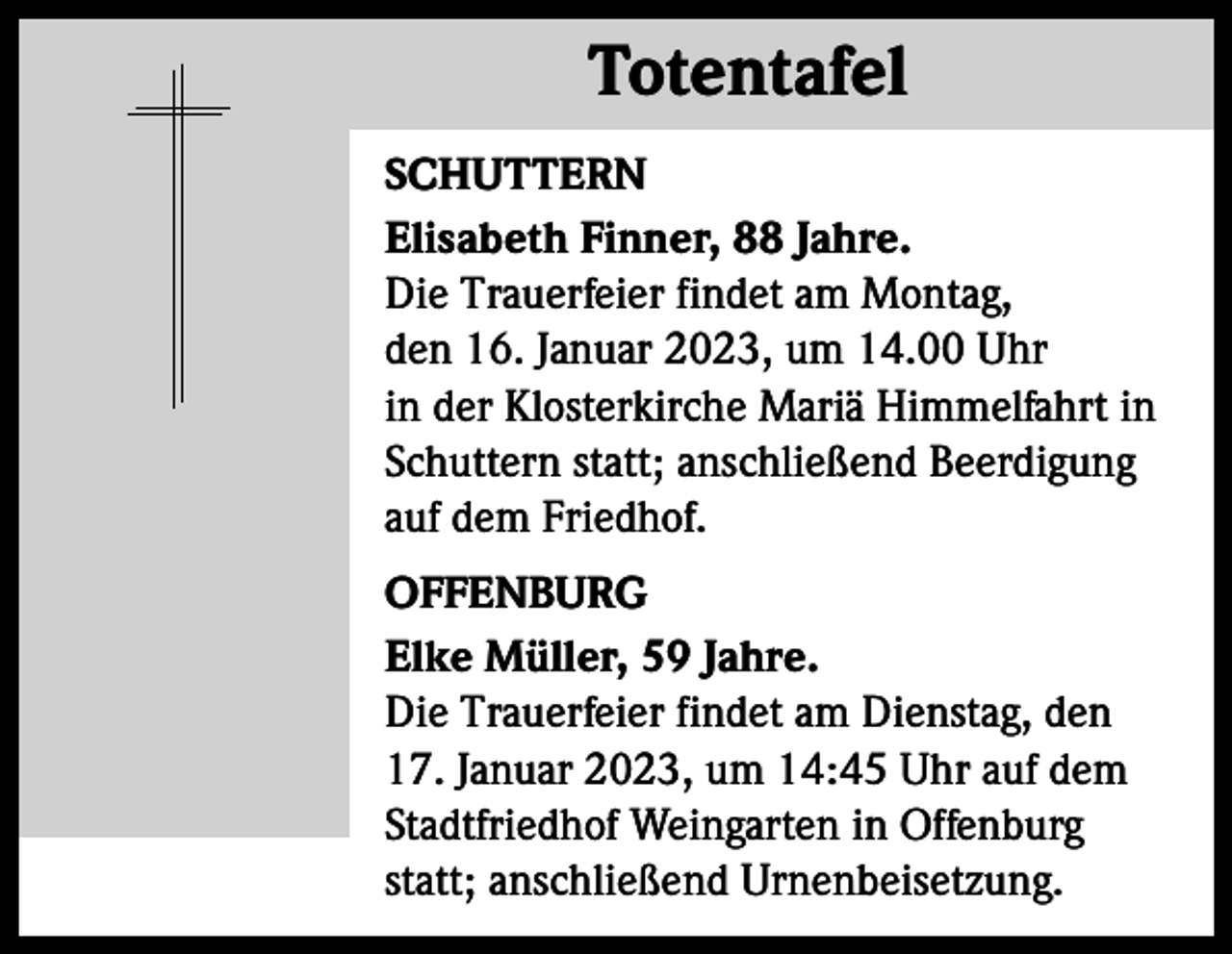 <p>Totentafel<br />Totentafel<br />SCHUTTERN<br />Elisabeth Finner, 88 Jahre.<br />Die Trauerfeier findet am Montag,<br />den 16. Januar 2023, um 14.00 Uhr<br />in der Klosterkirche Mariä Himmelfahrt in<br />Schuttern statt; anschließend Beerdigung<br />auf dem Friedhof.<br />OFFENBURG<br />Elke Müller, 59 Jahre.<br />Die Trauerfeier findet am Dienstag, den<br />17. Januar 2023, um 14:45 Uhr auf dem<br />Stadtfriedhof Weingarten in Offenburg<br />statt; anschließend Urnenbeisetzung.</p>