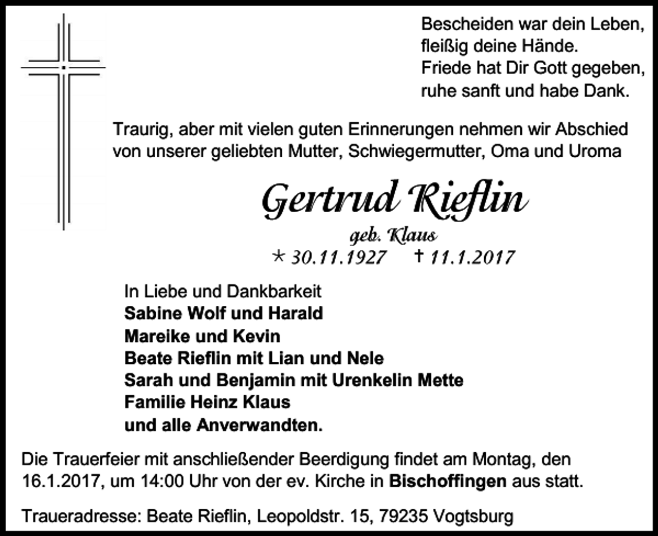 <p>Bescheiden war dein Leben,<br />fleißig deine Hände.<br />Friede hat Dir Gott gegeben,<br />ruhe sanft und habe Dank.<br />Traurig, aber mit vielen guten Erinnerungen nehmen wir Abschied<br />von unserer geliebten Mutter, Schwiegermutter, Oma und Uroma</p><p></p><p></p><p>In Liebe und Dankbarkeit<br />Sabine Wolf und Harald<br />Mareike und Kevin<br />Beate Rieflin mit Lian und Nele<br />Sarah und Benjamin mit Urenkelin Mette<br />Familie Heinz Klaus<br />und alle Anverwandten.<br />Die Trauerfeier mit anschließender Beerdigung findet am Montag, den<br />16.1.2017, um 14:00 Uhr von der ev. Kirche in Bischoffingen aus statt.<br />Traueradresse: Beate Rieflin, Leopoldstr. 15, 79235 Vogtsburg</p>