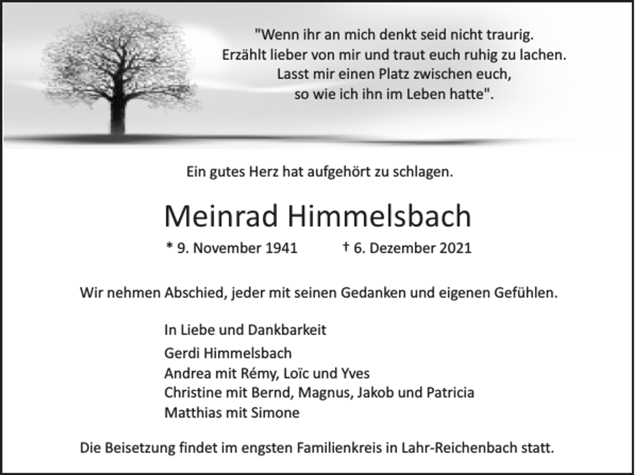 <p>"Wenn ihr an mich denkt seid nicht traurig.<br />Erzählt lieber von mir und traut euch ruhig zu lachen.<br />Lasst mir einen Platz zwischen euch,<br />so wie ich ihn im Leben hatte".</p><p>Ein gutes Herz hat aufgehört zu schlagen.</p><p>Meinrad Himmelsbach<br />* 9. November 1941</p><p>† 6. Dezember 2021</p><p>Wir nehmen Abschied, jeder mit seinen Gedanken und eigenen Gefühlen.<br />In Liebe und Dankbarkeit<br />Gerdi Himmelsbach<br />Andrea mit Rémy, Loïc und Yves<br />Christine mit Bernd, Magnus, Jakob und Patricia<br />Matthias mit Simone<br />Die Beisetzung findet im engsten Familienkreis in Lahr-Reichenbach statt.</p>
