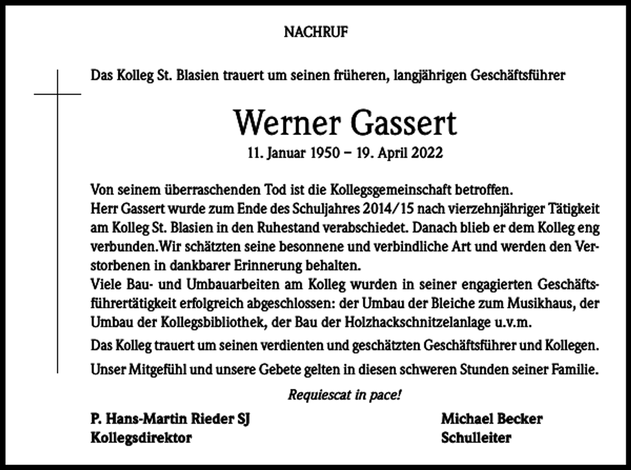 <p>NACHRUF<br />Das Kolleg St. Blasien trauert um seinen früheren, langjährigen Geschäftsführer</p><p>Werner Gassert<br />11. Januar 1950 – 19. April 2022</p><p>Von seinem überraschenden Tod ist die Kollegsgemeinschaft betroffen.<br />Herr Gassert wurde zum Ende des Schuljahres 2014/15 nach vierzehnjähriger Tätigkeit<br />am Kolleg St. Blasien in den Ruhestand verabschiedet. Danach blieb er dem Kolleg eng<br />verbunden.Wir schätzten seine besonnene und verbindliche Art und werden den Verstorbenen in dankbarer Erinnerung behalten.<br />Viele Bau- und Umbauarbeiten am Kolleg wurden in seiner engagierten Geschäftsführertätigkeit erfolgreich abgeschlossen: der Umbau der Bleiche zum Musikhaus, der<br />Umbau der Kollegsbibliothek, der Bau der Holzhackschnitzelanlage u.v.m.<br />Das Kolleg trauert um seinen verdienten und geschätzten Geschäftsführer und Kollegen.<br />Unser Mitgefühl und unsere Gebete gelten in diesen schweren Stunden seiner Familie.<br />Requiescat in pace!</p><p>P. Hans-Martin Rieder SJ<br />Kollegsdirektor</p><p>Michael Becker<br />Schulleiter</p>