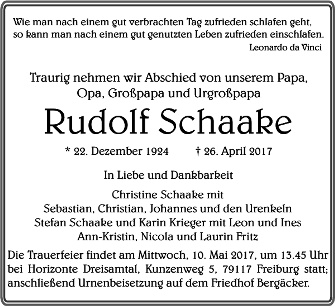 <p>Wie man nach einem gut verbrachten Tag zufrieden schlafen geht,<br />so kann man nach einem gut genutzten Leben zufrieden einschlafen.<br />Leonardo da Vinci</p><p>Traurig nehmen wir Abschied von unserem Papa,<br />Opa, Großpapa und Urgroßpapa</p><p>Rudolf Schaake<br />* 22. Dezember 1924</p><p>† 26. April 2017</p><p>In Liebe und Dankbarkeit<br />Christine Schaake mit<br />Sebastian, Christian, Johannes und den Urenkeln<br />Stefan Schaake und Karin Krieger mit Leon und Ines<br />Ann-Kristin, Nicola und Laurin Fritz<br />Die Trauerfeier findet am Mittwoch, 10. Mai 2017, um 13.45 Uhr<br />bei Horizonte Dreisamtal, Kunzenweg 5, 79117 Freiburg statt;<br />anschließend Urnenbeisetzung auf dem Friedhof Bergäcker.</p>