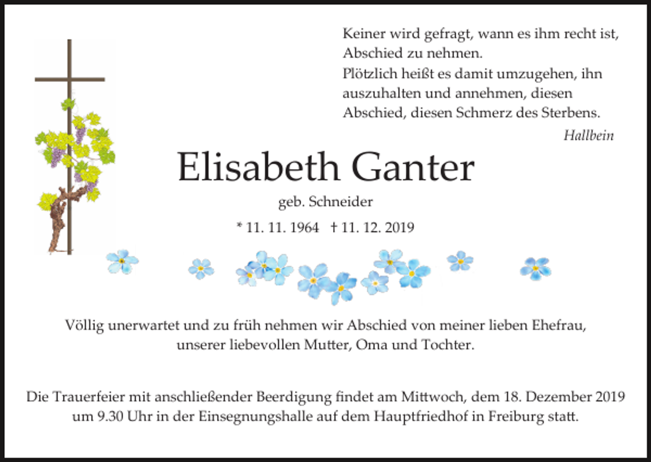 <p>Keiner wird gefragt, wann es ihm recht ist,<br />Abschied zu nehmen.<br />Plö�lich heißt es damit umzugehen, ihn<br />auszuhalten und annehmen, diesen<br />Abschied, diesen Schmerz des Sterbens.<br />Hallbein</p><p>Elisabeth Ganter<br />geb. Schneider<br />* 11. 11. 1964 † 11. 12. 2019</p><p>Völlig unerwartet und zu früh nehmen wir Abschied von meiner lieben Ehefrau,<br />unserer liebevollen Mu�er, Oma und Tochter.</p><p>Die Trauerfeier mit anschließender Beerdigung ﬁndet am Mi�woch, dem 18. Dezember 2019<br />um 9.30 Uhr in der Einsegnungshalle auf dem Hauptfriedhof in Freiburg sta�.</p>