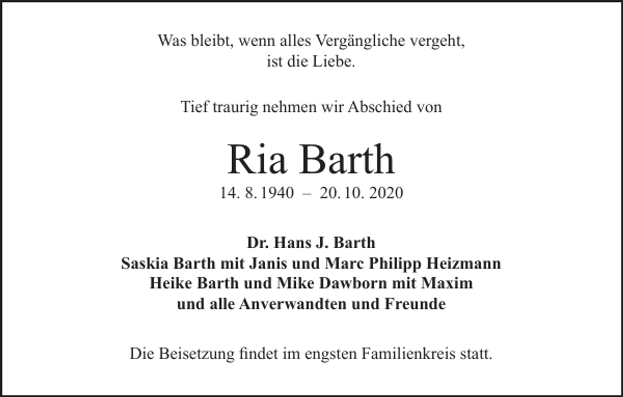 <p>Was bleibt, wenn alles Vergängliche vergeht,<br />ist die Liebe.<br />Tief traurig nehmen wir Abschied von</p><p>Ria Barth</p><p>14. 8. 1940 – 20. 10. 2020<br />Dr. Hans J. Barth<br />Saskia Barth mit Janis und Marc Philipp Heizmann<br />Heike Barth und Mike Dawborn mit Maxim<br />und alle Anverwandten und Freunde<br />Die Beisetzung findet im engsten Familienkreis statt.</p>