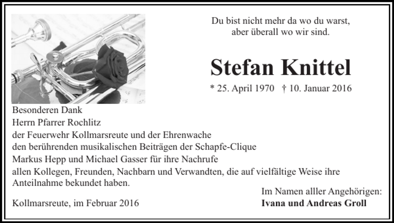 <p>Du bist nicht mehr da wo du warst,<br />aber überall wo wir sind.</p><p>Stefan Knittel<br />* 25. April 1970 † 10. Januar 2016<br />Besonderen Dank<br />Herrn Pfarrer Rochlitz<br />der Feuerwehr Kollmarsreute und der Ehrenwache<br />den berührenden musikalischen Beiträgen der Schapfe-Clique<br />Markus Hepp und Michael Gasser für ihre Nachrufe<br />allen Kollegen, Freunden, Nachbarn und Verwandten, die auf vielfältige Weise ihre<br />Anteilnahme bekundet haben.<br />Im Namen alller Angehörigen:<br />Ivana und Andreas Groll<br />Kollmarsreute, im Februar 2016</p>