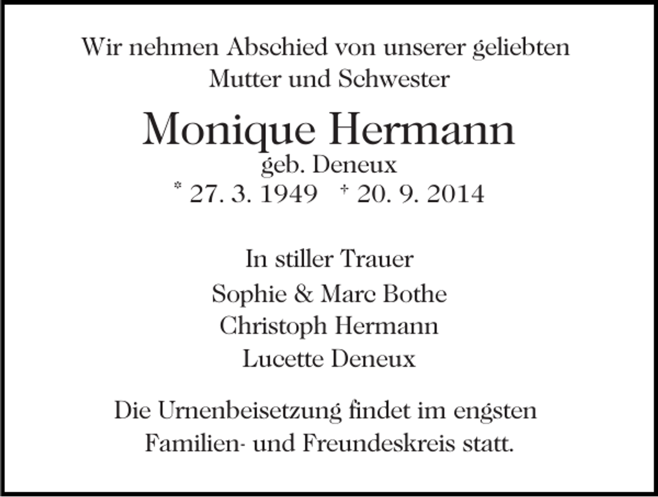 <p>Wir nehmen Abschied von unserer geliebten<br />Mutter und Schwester</p><p>Monique Hermann<br />geb. Deneux<br />* 27. 3. 1949 † 20. 9. 2014<br />In stiller Trauer<br />Sophie &amp; Marc Bothe<br />Christoph Hermann<br />Lucette Deneux<br />Die Urnenbeisetzung findet im engsten<br />Familien- und Freundeskreis statt.</p>