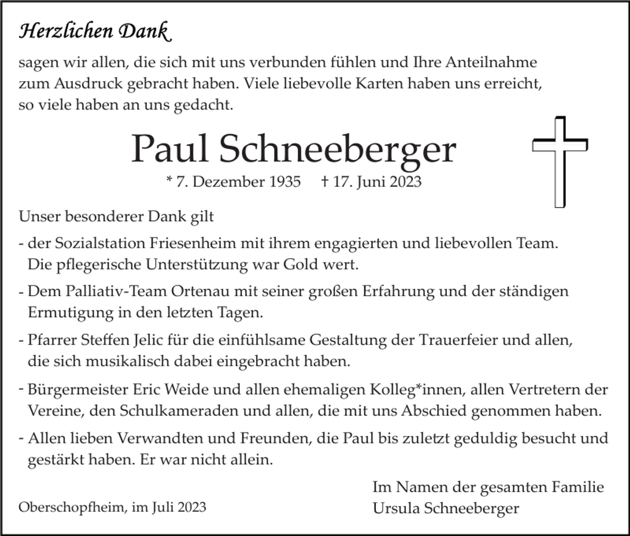 <p>sagen wir allen, die sich mit uns verbunden fühlen und Ihre Anteilnahme<br />zum Ausdruck gebracht haben. Viele liebevolle Karten haben uns erreicht,<br />so viele haben an uns gedacht.</p><p>Paul Schneeberger<br />* 7. Dezember 1935</p><p>† 17. Juni 2023</p><p>Unser besonderer Dank gilt<br />­ der Sozialstation Friesenheim mit ihrem engagierten und liebevollen Team.<br />Die pﬂegerische Unterstü�ung war Gold wert.<br />­ Dem Palliativ­Team Ortenau mit seiner großen Erfahrung und der ständigen<br />Ermutigung in den le�ten Tagen.<br />­ Pfarrer Steﬀen Jelic für die einfühlsame Gestaltung der Trauerfeier und allen,<br />die sich musikalisch dabei eingebracht haben.<br />­ Bürgermeister Eric Weide und allen ehemaligen Kolleg*innen, allen Vertretern der<br />Vereine, den Schulkameraden und allen, die mit uns Abschied genommen haben.<br />­ Allen lieben Verwandten und Freunden, die Paul bis zule�t geduldig besucht und<br />gestärkt haben. Er war nicht allein.<br />Oberschop�eim, im Juli 2023</p><p>Im Namen der gesamten Familie<br />Ursula Schneeberger</p>