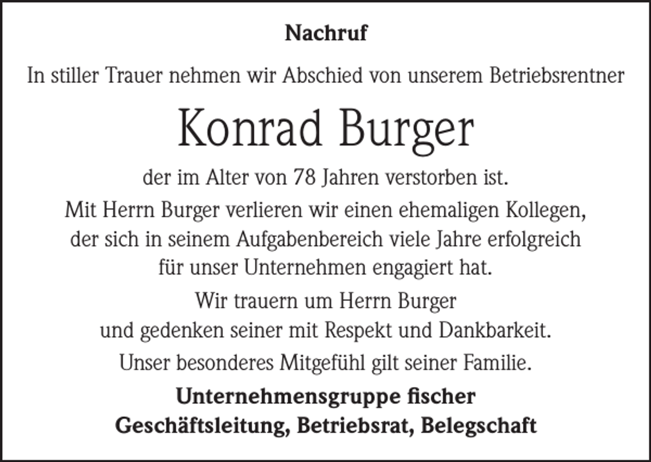 <p>Nachruf<br />In stiller Trauer nehmen wir Abschied von unserem Betriebsrentner</p><p>Konrad Burger<br />der im Alter von 78 Jahren verstorben ist.<br />Mit Herrn Burger verlieren wir einen ehemaligen Kollegen,<br />der sich in seinem Aufgabenbereich viele Jahre erfolgreich<br />für unser Unternehmen engagiert hat.<br />Wir trauern um Herrn Burger<br />und gedenken seiner mit Respekt und Dankbarkeit.<br />Unser besonderes Mitgefühl gilt seiner Familie.<br />Unternehmensgruppe fischer<br />Geschäftsleitung, Betriebsrat, Belegschaft</p>
