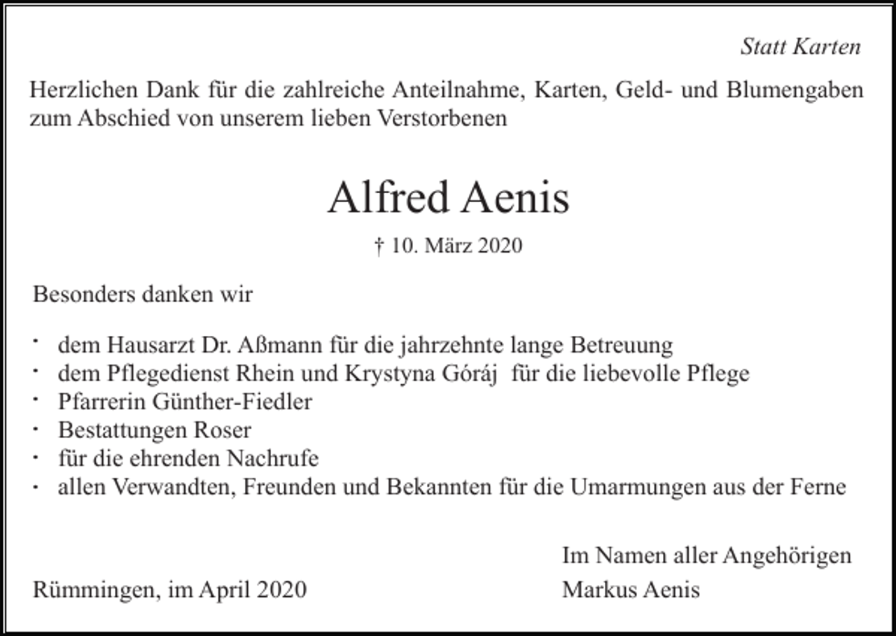 <p>Statt Karten<br />Herzlichen Dank für die zahlreiche Anteilnahme, Karten, Geld- und Blumengaben<br />zum Abschied von unserem lieben Verstorbenen</p><p>Alfred Aenis<br />† 10. März 2020</p><p>Besonders danken wir<br />.<br />.<br />.<br />.<br />.<br />.</p><p>dem Hausarzt Dr. Aßmann für die jahrzehnte lange Betreuung<br />dem Pflegedienst Rhein und Krystyna Góráj für die liebevolle Pflege<br />Pfarrerin Günther-Fiedler<br />Bestattungen Roser<br />für die ehrenden Nachrufe<br />allen Verwandten, Freunden und Bekannten für die Umarmungen aus der Ferne</p><p>Rümmingen, im April 2020</p><p>Im Namen aller Angehörigen<br />Markus Aenis</p>