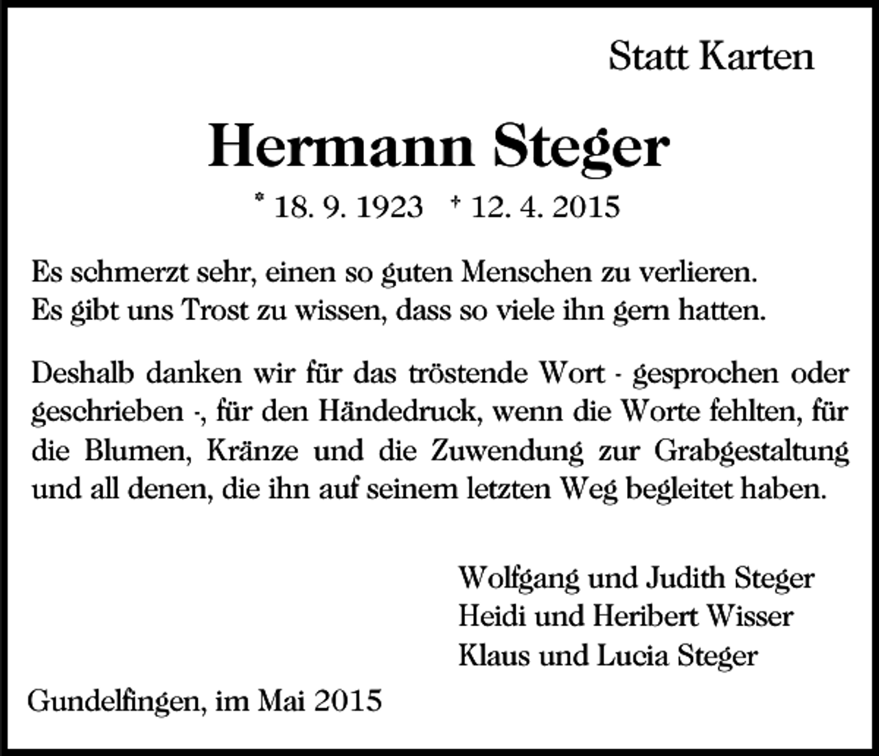 <p>Statt Karten</p><p>Hermann Steger<br />* 18. 9. 1923 † 12. 4. 2015<br />Es schmerzt sehr, einen so guten Menschen zu verlieren.<br />Es gibt uns Trost zu wissen, dass so viele ihn gern hatten.<br />Deshalb danken wir für das tröstende Wort - gesprochen oder<br />geschrieben -, für den Händedruck, wenn die Worte fehlten, für<br />die Blumen, Kränze und die Zuwendung zur Grabgestaltung<br />und all denen, die ihn auf seinem letzten Weg begleitet haben.<br />Wolfgang und Judith Steger<br />Heidi und Heribert Wisser<br />Klaus und Lucia Steger<br />Gundelfingen, im Mai 2015</p>