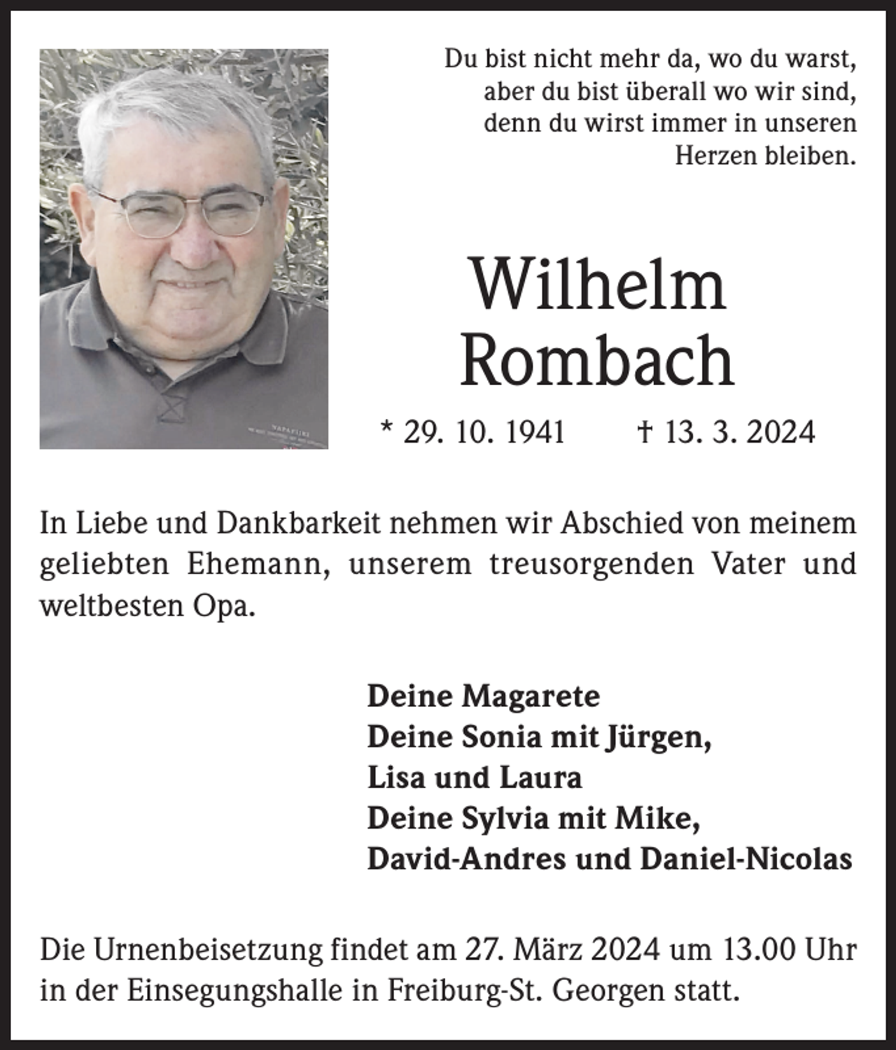 <p>Du bist nicht mehr da, wo du warst,<br />aber du bist überall wo wir sind,<br />denn du wirst immer in unseren<br />Herzen bleiben.</p><p>Wilhelm<br />Rombach<br />* 29. 10. 1941 † 13. 3. 2024<br />In Liebe und Dankbarkeit nehmen wir Abschied von meinem<br />geliebten Ehemann, unserem treusorgenden Vater und<br />weltbesten Opa.<br />Deine Magarete<br />Deine Sonia mit Jürgen,<br />Lisa und Laura<br />Deine Sylvia mit Mike,<br />David-Andres und Daniel-Nicolas<br />Die Urnenbeisetzung findet am 27. März 2024 um 13.00 Uhr<br />in der Einsegungshalle in Freiburg-St. Georgen statt.</p>